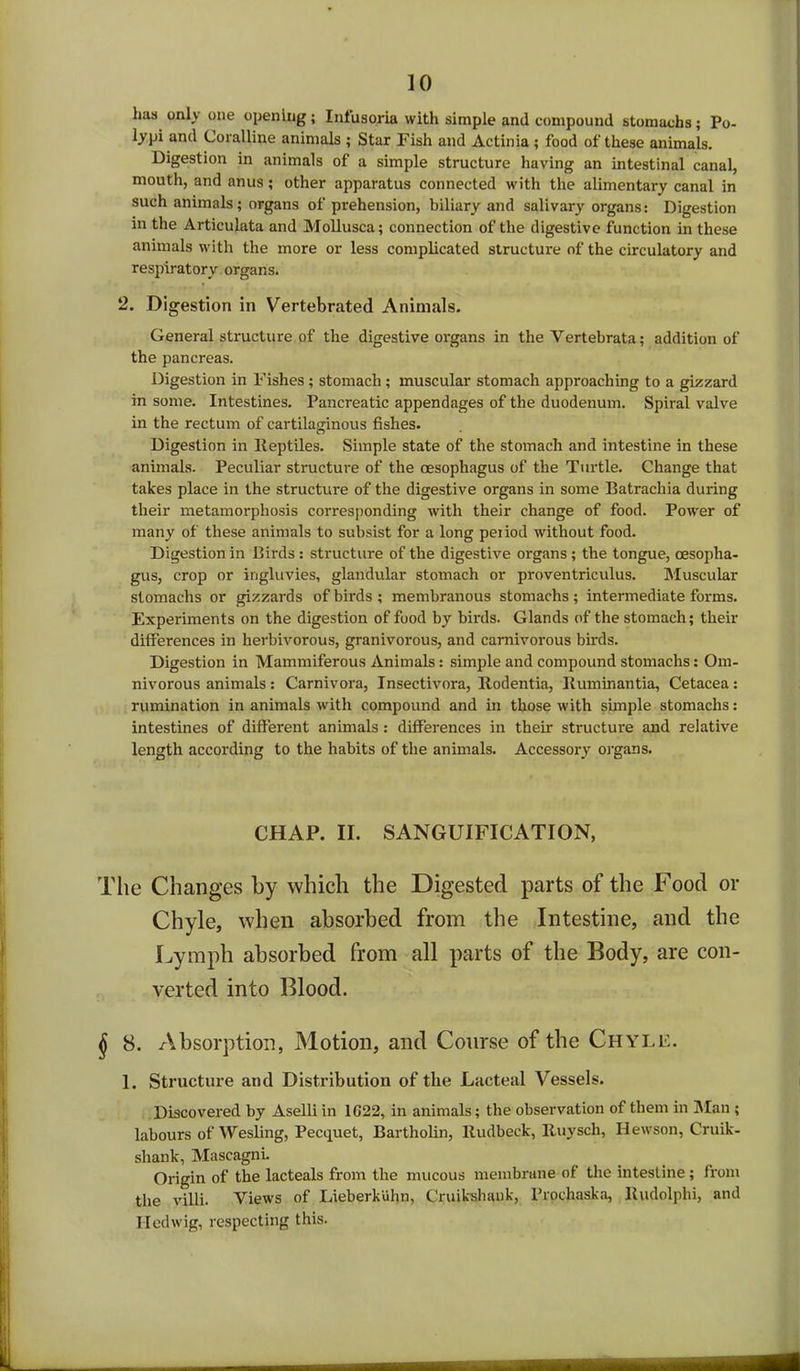 lias only one opening; Infusoria with simple and compound stomachs; Po- lypi and Coralline animals ; Star Fish and Actinia ; food of these animals. Digestion in animals of a simple structure having an intestinal canal, mouth, and anus; other apparatus connected with the alimentary canal in such animals; organs of prehension, biliary and salivary organs: Digestion in the Articulata and Mollusca; connection of the digestive function in these animals with the more or less complicated structure of the circulatory and respiratory organs. 2. Digestion in Vertebrated Animals. General structure of the digestive organs in the Yertebrata; addition of the pancreas. Digestion in Fishes ; stomach; muscular stomach approaching to a gizzard in some. Intestines. Pancreatic appendages of the duodenum. Spiral valve in the rectum of cartilaginous fishes. Digestion in Reptiles. Simple state of the stomach and intestine in these animals. Peculiar structure of the oesophagus of the Turtle. Change that takes place in the structure of the digestive organs in some Batrachia during their metamorphosis corresponding with their change of food. Power of many of these animals to subsist for a long period without food. Digestion in Birds: structure of the digestive organs; the tongue, oesopha- gus, crop or ingluvies, glandular stomach or proventriculus. Muscular stomachs or gizzards of birds ; membranous stomachs; intermediate forms. Experiments on the digestion of food by birds. Glands of the stomach; their differences in herbivorous, granivorous, and carnivorous birds. Digestion in Mammiferous Animals: simple and compound stomachs: Om- nivorous animals: Carnivora, Insectivora, Rodentia, Ruminantia, Cetacea: rumination in animals with compound and in those with simple stomachs: intestines of different animals: differences in their structure and relative length according to the habits of the animals. Accessory organs. CHAP. II. SANGUIFICATION, The Changes by which the Digested parts of the Food or Chyle, when absorbed from the Intestine, and the Lymph absorbed from all parts of the Body, are con- verted into Blood. $ 8. Absorption, Motion, and Course of the Chyle. 1. Structure and Distribution of the Lacteal Vessels. Discovered by Aselli in 1C22, in animals; the observation of them in Man ; labours of Wesling, Pecquet, Bartholin, Rudbeck, Ruysch, Hewson, Cruik- shank, Mascagni. Origin of the lacteals from the mucous membrane of the intestine ; from the villi. Views of Lieberkuhn, Cruikshauk, Prochaska, Rudolphi, and lied wig, respecting this.