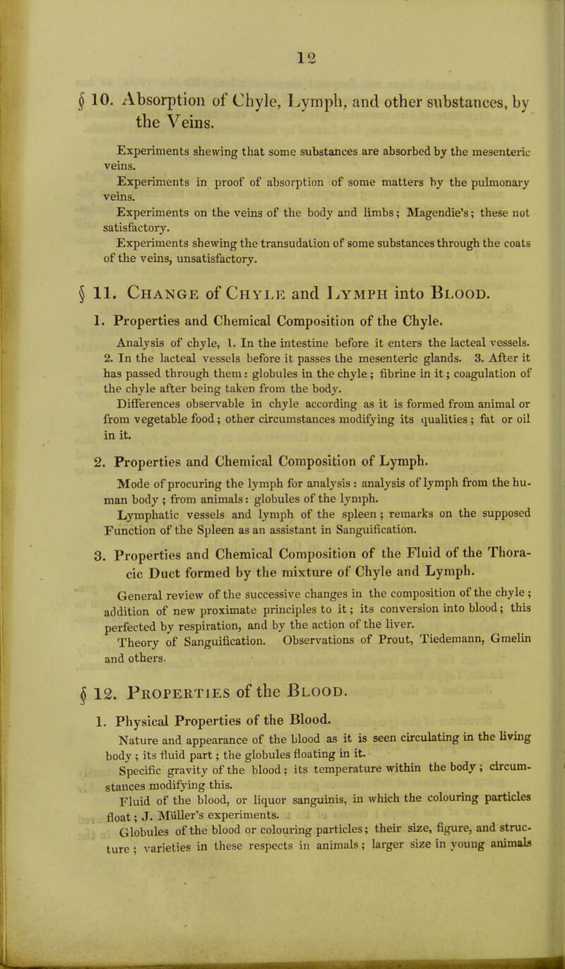 § 10. Absorption of Chyle, Lymph, and other substances, by the Veins. Experiments shewing that some substances are absorbed by the mesenteric veins. Experiments in proof of absorption of some matters by the pulmonary veins. Experiments on the veins of the body and limbs; Magendie’s; these not satisfactory. Experiments shewing the transudation of some substances through the coats of the veins, unsatisfactory. § 11. Change of Chyle and Lymph into Blood. 1. Properties and Chemical Composition of the Chyle. Analysis of chyle, 1. In the intestine before it enters the lacteal vessels. 2. In the lacteal vessels before it passes the mesenteric glands. 3. After it has passed through them: globules in the chyle; fibrine in it; coagulation of the chyle after being taken from the body. Differences observable in chyle according as it is formed from animal or from vegetable food; other circumstances modifying its qualities ; fat or oil in it. 2. Properties and Chemical Composition of Lymph. Mode of procuring the lymph for analysis : analysis of lymph from the hu- man body ; from animals: globules of the lymph. Lymphatic vessels and lymph of the spleen; remarks on the supposed Function of the Spleen as an assistant in Sanguification. 3. Properties and Chemical Composition of the Fluid of the Thora- cic Duct formed by the mixture of Chyle and Lymph. General review of the successive changes in the composition of the chyle ; addition of new proximate principles to it; its conversion into blood; this perfected by respiration, and by the action of the liver. Theory of Sanguification. Observations of Prout, Tiedemann, Gmelin and others. 12. Properties of the Blood. 1. Physical Properties of the Blood. Nature and appearance of the blood as it is seen circulating in the living body ; its fluid part; the globules floating in it. Specific gravity of the blood; its temperature within the body ; circum- stances modifying this. Fluid of the blood, or liquor sanguinis, in which the colouring particles float; J. Miiller’s experiments. Globules of the blood or colouring particles; their size, figure, and struc- ture ; varieties in these respects in animals; larger size in young animals