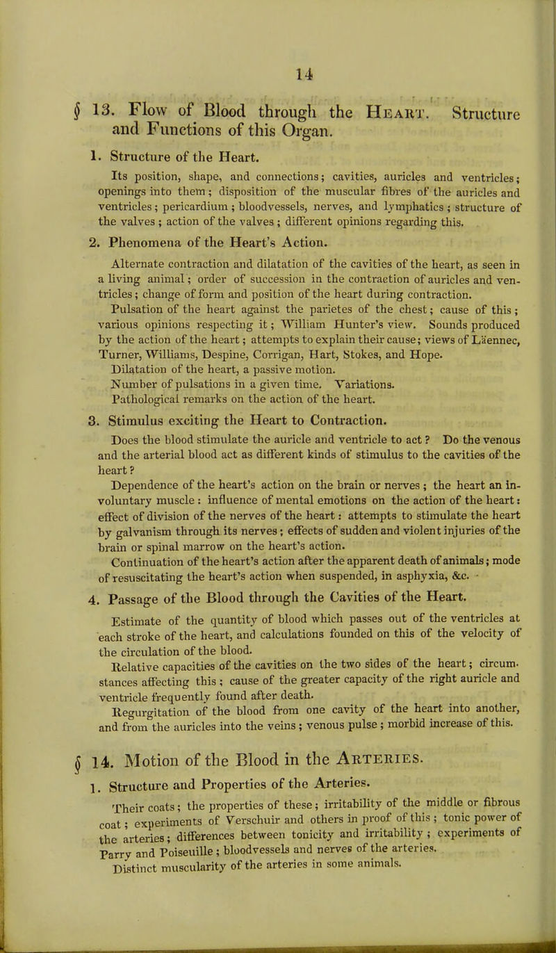 § 13. Flow of Blood through the Heart. Structure and Functions of this Organ. 1. Structure of the Heart. Its position, shape, and connections; cavities, auricles and ventricles; openings into them; disposition of the muscular fibres of the auricles and ventricles; pericardium ; bloodvessels, nerves, and lymphatics ; structure of the valves ; action of the valves; different opinions regarding this. 2. Phenomena of the Heart’s Action. Alternate contraction and dilatation of the cavities of the heart, as seen in a living animal; order of succession in the contraction of auricles and ven- tricles; change of form and position of the heart during contraction. Pulsation of the heart against the parietes of the chest; cause of this; various opinions respecting it; William Hunter’s view. Sounds produced by the action of the heart; attempts to explain their cause; views of Laennec, Turner, Williams, Despine, Corrigan, Hart, Stokes, and Hope. Dilatation of the heart, a passive motion. Number of pulsations in a given time. Variations. Pathological remarks on the action of the heart. 3. Stimulus exciting1 the Heart to Contraction. Does the blood stimulate the auricle and ventricle to act ? Do the venous and the arterial blood act as different kinds of stimulus to the cavities of the heart ? Dependence of the heart’s action on the brain or nerves ; the heart an in- voluntary muscle : influence of mental emotions on the action of the heart: effect of division of the nerves of the heart: attempts to stimulate the heart by galvanism through its nerves; effects of sudden and violent injuries of the brain or spinal marrow on the heart’s action. Continuation of the heart’s action after the apparent death of animals; mode of resuscitating the heart’s action when suspended, in asphyxia, &c. ■ 4. Passage of the Blood through the Cavities of the Heart. Estimate of the quantity of blood which passes out of the ventricles at each stroke of the heart, and calculations founded on this of the velocity of the circulation of the blood. Relative capacities of the cavities on the two sides of the heart; circum. stances affecting this ; cause of the greater capacity of the right auricle and ventricle frequently found after death. Regurgitation of the blood from one cavity of the heart into another, and from the auricles into the veins ; venous pulse; morbid increase of this. $ 14. Motion of the Blood in the Arteries. 1. Structure and Properties of the Arteries. Their coats; the properties of these; irritability of the middle or fibrous coat; experiments of Verschuir and others in proof of this ; tonic power of the arteries; differences between tonicity and irritability ; experiments of Parry and Poiseuille; bloodvessels and nerves of the arteries. Distinct muscularity of the arteries in some animals.