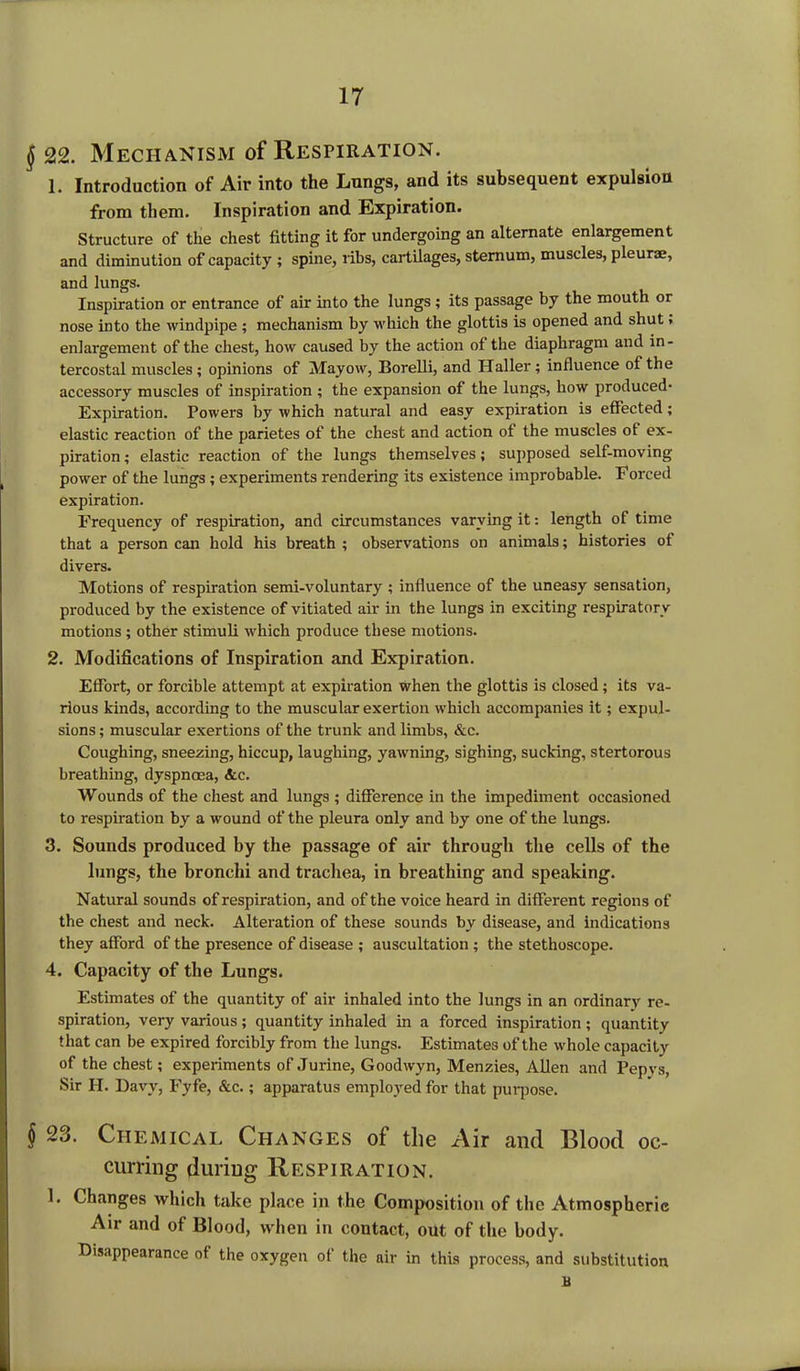 j> 22. Mechanism of Respiration. 1. Introduction of Air into the Lungs, and its subsequent expulsion from them. Inspiration and Expiration. Structure of the chest fitting it for undergoing an alternate enlargement and diminution of capacity ; spine, ribs, cartilages, sternum, muscles, pleurae, and lungs. Inspiration or entrance of air into the lungs; its passage by the mouth or nose into the windpipe ; mechanism by which the glottis is opened and shut, enlargement of the chest, how caused by the action of the diaphragm and in- tercostal muscles; opinions of Mayow, Borelli, and Haller; influence of the accessory muscles of inspiration ; the expansion of the lungs, how produced- Expiration. Powers by which natural and easy expiration is effected; elastic reaction of the parietes of the chest and action of the muscles of ex- piration; elastic reaction of the lungs themselves; supposed self-moving power of the lungs; experiments rendering its existence improbable. Forced expiration. Frequency of respiration, and circumstances varying it: length of time that a person can hold his breath ; observations on animals; histories of divers. Motions of respiration semi-voluntary ; influence of the uneasy sensation, produced by the existence of vitiated air in the lungs in exciting respiratory motions; other stimuli which produce these motions. 2. Modifications of Inspiration and Expiration. Effort, or forcible attempt at expiration when the glottis is closed; its va- rious kinds, according to the muscular exertion which accompanies it; expul- sions ; muscular exertions of the trunk and limbs, &c. Coughing, sneezing, hiccup, laughing, yawning, sighing, sucking, stertorous breathing, dyspnoea, <tc. Wounds of the chest and lungs ; difference in the impediment occasioned to respiration by a wound of the pleura only and by one of the lungs. 3. Sounds produced by the passage of air through the cells of the lungs, the bronchi and trachea, in breathing and speaking. Natural sounds of respiration, and of the voice heard in different regions of the chest and neck. Alteration of these sounds by disease, and indications they afford of the presence of disease ; auscultation ; the stethoscope. 4. Capacity of the Lungs. Estimates of the quantity of air inhaled into the lungs in an ordinary re- spiration, very various; quantity inhaled in a forced inspiration; quantity that can be expired forcibly from the lungs. Estimates of the whole capacity of the chest; experiments of Jurine, Goodwyn, Menzies, Allen and Pepvs, Sir H. Davy, Fyfe, &c.; apparatus employed for that purpose. § 23. Chemical Changes of the Air and Blood oc- curring during Respiration. 1. Changes which take place in the Composition of the Atmospheric Air and of Blood, when in contact, out of the body. Disappearance of the oxygen ol the air in this process, and substitution a