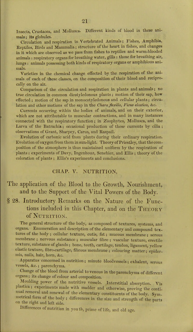 Insects, Crustacea, and Mollusca. Different kinds of blood in these ani- mals ; its globules. Circulation and respiration in Vertebrated Animals; Fishes, Amphibia, Reptiles, Birds and Mammalia; structure of the heart in fishes, and changes in it which are observed as we pass from fishes to reptiles and warm-blooded animals : respiratory organs for breathing water, gills : those for breathing air, lungs : animals possessing both kinds of respiratory organs or amphibious ani- mals. Varieties in the chemical change effected by the respiration of the ani- mals of each of these classes, on the composition of their blood and recipro- cally on the air. Comparison of the circulation and respiration in plants and animals; no true circulation in common dicotyledonous plants ; motion of their sap, how effected ; motion of the sap in monocotyledonous and cellular plants; circu- lation and other motions of the sap in the Char a flexilis, Ficus elastica, &c. Currents occurring within the bodies of animals, and on their exterior, which are not attributable to muscular contractions, and in many instances connected with the respiratory function; in Zoophytes, Mollusca, and the Larva of the Batrachia; occasional production of these currents by cilia ; observations of Grant, Sharpey, Carus, and Raspail. Evolution of carbonic acid from plants during their ordinary respiration. Evolution of oxygen from them in sun-light. Theory of Priestley, that the com- position of the atmosphere is thus maintained uniform by the respiration of plants : experiments of Davy, Ingenhouz, Senebier, and Ellis ; theory of the coloration of plants ; Ellis’s experiments and conclusions. CHAP. V. NUTRITION, The application of the Blood to the Growth, Nourishment, and to the Support of the Vital Powers of the Body. § 28. Introductory Remarks on the Nature of the Func- tions included in this Chapter, and on the Theory of Nutrition. The general structure of the body, as composed of textures, svstems, and organs. Enumeration and description of the elementary and compound tex- tures of the body ; cellular texture, cutis, fat; mucous membrane; serous membrane ; nervous substance ; muscular fibre ; vascular texture, erectile texture, substance of glands ; bone, teeth, cartilage, tendon, ligament, yellow elastic texture, fibro-cartilage, fibrous membrane ; colouring matter; epider- mis, nails, hair, horn, &c. Apparatus concerned in nutrition; minute bloodvessels ; exhalent, serous vessels, &c.; parenchyma. Change of the blood from arterial to venous in the parenchyma of different organs; its change of colour and composition. Moulding power of the nutritive vessels. Interstitial absorption. Vis plastica ; experiments made with madder and otherwise, proving the conti- nual removal and renewal of the elementary constituents of the body. Sym- metrical form of the body ; differences in the size and strength of the parts on the right and left side. Differences of nutrition in youth, prime of life, and old age.