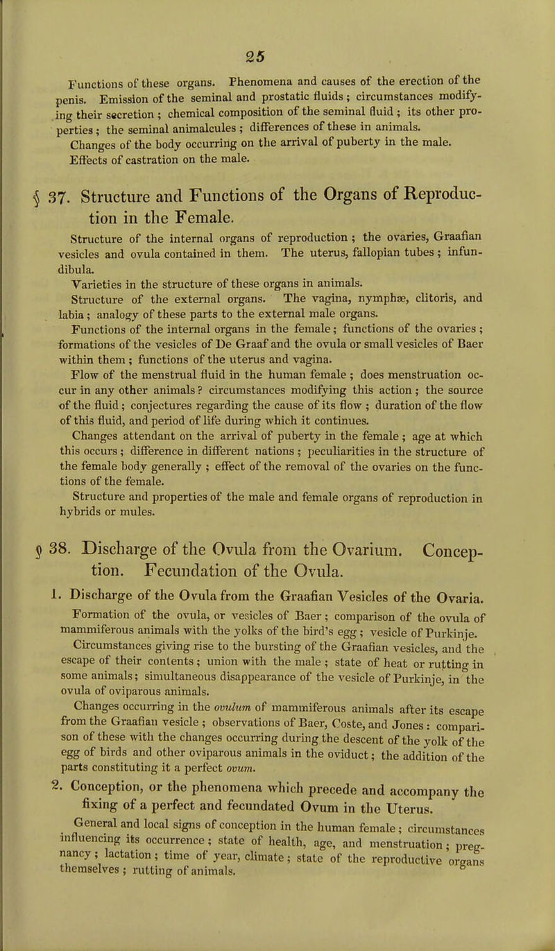 Functions of these organs. Fhenomena and causes of the erection of the penis. Emission of the seminal and prostatic fluids ; circumstances modify- ing their secretion ; chemical composition of the seminal fluid ; its other pro- perties ; the seminal animalcules ; differences of these in animals. Changes of the body occurring on the arrival of puberty in the male. Effects of castration on the male. § 37. Structure and Functions of the Organs of Reproduc- tion in the Female. Structure of the internal organs of reproduction ; the ovaries, Graafian vesicles and ovula contained in them. The uterus, fallopian tubes ; infun- dibula. Varieties in the structure of these organs in animals. Structure of the external organs. The vagina, nymphse, clitoris, and labia; analogy of these parts to the external male organs. Functions of the internal organs in the female; functions of the ovaries ; formations of the vesicles of De Graaf and the ovula or small vesicles of Baer within them ; functions of the uterus and vagina. Flow of the menstrual fluid in the human female ; does menstruation oc- cur in any other animals ? circumstances modifying this action; the source of the fluid; conjectures regarding the cause of its flow ; duration of the flow of this fluid, and period of life during which it continues. Changes attendant on the arrival of puberty in the female ; age at which this occurs ; difference in different nations ; peculiarities in the structure of the female body generally ; effect of the removal of the ovaries on the func- tions of the female. Structure and properties of the male and female organs of reproduction in hybrids or mules. § 38. Discharge of the Ovula from the Ovarium. Concep- tion. Fecundation of the Ovula. 1. Discharge of the Ovula from the Graafian Vesicles of the Ovaria. Formation of the ovula, or vesicles of Baer; comparison of the ovula of mammiferous animals with the yolks of the bird’s egg; vesicle of Purkinje. Circumstances giving rise to the bursting of the Graafian vesicles, and the escape of their contents ; union with the male ; state of heat or rutting in some animals; simultaneous disappearance of the vesicle of Purkinje, in the ovula of oviparous animals. Changes occurring in the ovulum of mammiferous animals after its escape from the Graafian vesicle ; observations of Baer, Coste, and Jones : compari- son of these with the changes occurring during the descent of the yolk of the egg of birds and other oviparous animals in the oviduct; the addition of the parts constituting it a perfect ovum. 2. Conception, or the phenomena which precede and accompany the fixing of a perfect and fecundated Ovum in the Uterus. General and local signs of conception in the human female; circumstances influencing its occurrence; state of health, age, and menstruation; preg- nancy ; lactation; time of year, climate; state of the reproductive organs themselves ; rutting of animals.