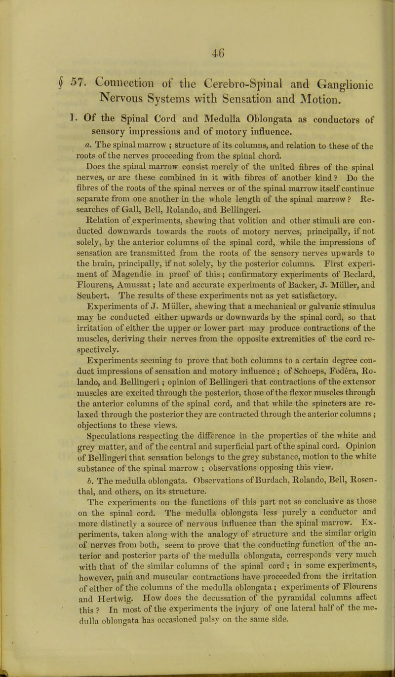 U) § 57. Connection of the Cerebro-Spinal and Ganglionic Nervous Systems with Sensation and Motion. ]. Of the Spinal Cord and Mednlla Oblongata as conductors of sensory impressions and of motory influence. a. The spinal marrow ; structure of its columns, and relation to these of the roots of the nerves proceeding from the spinal chord. Does the spinal marrow consist merely of the united fibres of the spinal nerves, or are these combined in it with fibres of another kind ? Do the fibres of the roots of the spinal nerves or of the spinal marrow itself continue separate from one another in the whole length of the spinal marrow ? Re- searches of Gall, Bell, Rolando, and Bellingeri. Relation of experiments, shewing that volition and other stimuli are con- ducted downwards towards the roots of motory nerves, principally, if not solely, by the anterior columns of the spinal cord, while the impressions of sensation are transmitted from the roots of the sensory nerves upwards to the brain, principally, if not solely, by the posterior columns. First experi- ment of Magendie in proof of this ; confirmatory experiments of Beclard, Flourens, Amussat; late and accurate experiments of Backer, J. Muller, and Seubert. The results of these experiments not as yet satisfactory. Experiments of J. Miiller, shewing that a mechanical or galvanic stimulus may be conducted either upwards or downwards by the spinal cord, so that irritation of either the upper or lower part may produce contractions of the muscles, deriving their nerves from the opposite extremities of the cord re- spectively. Experiments seeming to prove that both columns to a certain degree con- duct impressions of sensation and motory influence; of Schoeps, Fodera, Ro- lando, and Bellingeri; opinion of Bellingeri that contractions of the extensor muscles are excited through the posterior, those of the flexor muscles through the anterior columns of the spinal cord, and that while the spincters are re- laxed through the posterior they are contracted through the anterior columns; objections to these views. Speculations respecting the difference in the properties of the white and grey matter, and of the central and superficial part of the spinal cord. Opinion of Bellingeri that sensation belongs to the grey substance, motion to the white substance of the spinal marrow ; observations opposing this view. b. The medulla oblongata. Observations ofBurdach, Rolando, Bell, Rosen- thal, and others, on its structure. The experiments on the functions of this part not so conclusive as those on the spinal cord. The medulla oblongata less purely a conductor and more distinctly a source of nervous influence than the spinal marrow. Ex- periments, taken along with the analogy of structure and the similar origin of nerves from both, seem to prove that the conducting function of the an- terior and posterior parts of the medulla oblongata, corresponds very much with that of the similar columns of the spinal cord ; in some experiments, however, pain and muscular contractions have proceeded from the irritation of either of the columns of the medulla oblongata ; experiments of Flourens and Hertwig. How does the decussation of the pyramidal columns affect this ? In most of the experiments the injury of one lateral half of the me- dulla oblongata has occasioned palsy on the same side.