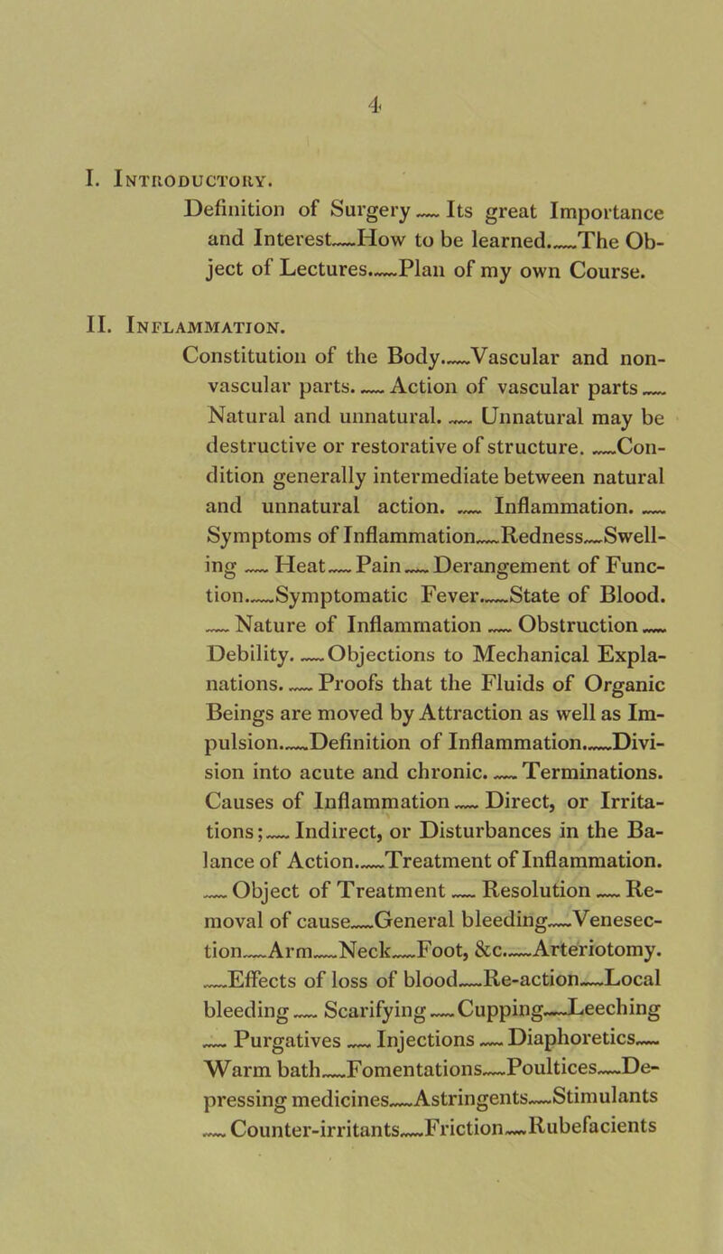 I. Introductory. Definition of Surgery — Its great Importance and Interest—How to be learned The Ob- ject of Lectures.—Plan of my own Course. II. Inflammation. Constitution of the Body—Vascular and non- vascular parts Action of vascular parts Natural and unnatural. Unnatural may be destructive or restorative of structure. Con- dition generally intermediate between natural and unnatural action. — Inflammation. Symptoms of Inflammation Redness^Swell- ing — Heat—Pain Derangement of Func- tion—Symptomatic Fever—State of Blood. — Nature of Inflammation — Obstruction Debility Objections to Mechanical Expla- nations Proofs that the Fluids of Organic Beings are moved by Attraction as well as Im- pulsion Definition of Inflammation. Divi- sion into acute and chronic. — Terminations. Causes of Inflammation — Direct, or Irrita- tions; Indirect, or Disturbances in the Ba- lance of Action Treatment of Inflammation. Object of Treatment Resolution — Re- moval of cause General bleeding—Venesec- tion Arm Neck Foot, &c—Arteriotomy. Effects of loss of blood—Re-action—Local bleeding Scarifying — Cupping—Leeching — Purgatives Injections — Diaphoretics— Warm bath Fomentations—Poultices—De- pressing medicines—Astringents—Stimulants — Counter-irritants—Friction—Rubefacients