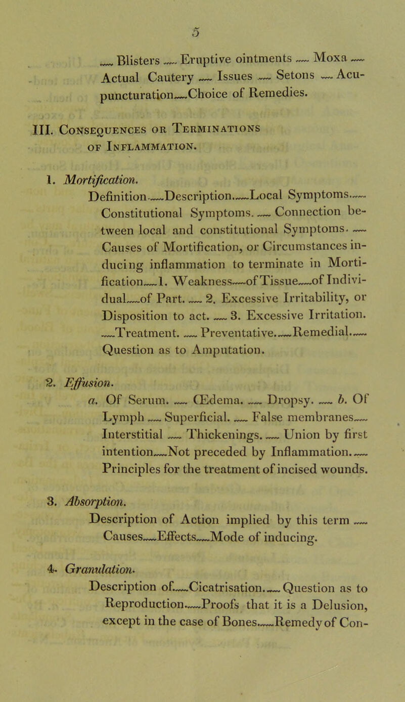 _ Blisters Eruptive ointments ~~ Moxa — Actual Cautery — Issues — Setons — Acu- puncturation—Choice of Remedies. III. Consequences or Terminations of Inflammation. 1. Mortification. Definition—Description—Local Symptoms— Constitutional Symptoms Connection be- tween local and constitutional Symptoms. — Causes of Mortification, or Circumstances in- ducing inflammation to terminate in Morti- fication 1. Weakness—of Tissue~~of Indivi- dual—of Part 2. Excessive Irritability, or Disposition to act. 3. Excessive Irritation. Treatment. Preventative Remedial.— Question as to Amputation. 2. Effusion. a. Of Serum. — (Edema. — Dropsy. — b. Of Lymph — Superficial False membranes— Interstitial — Thickenings Union by first intention Not preceded by Inflammation Principles for the treatment of incised wounds. 3. Absorption. Description of Action implied by this term Causes—Effects Mode of inducing. O 4. Granulation. Description of.—Cicatrisation Question as to Reproduction—Proofs that it is a Delusion, except in the case of Bones—Remedy of Con-