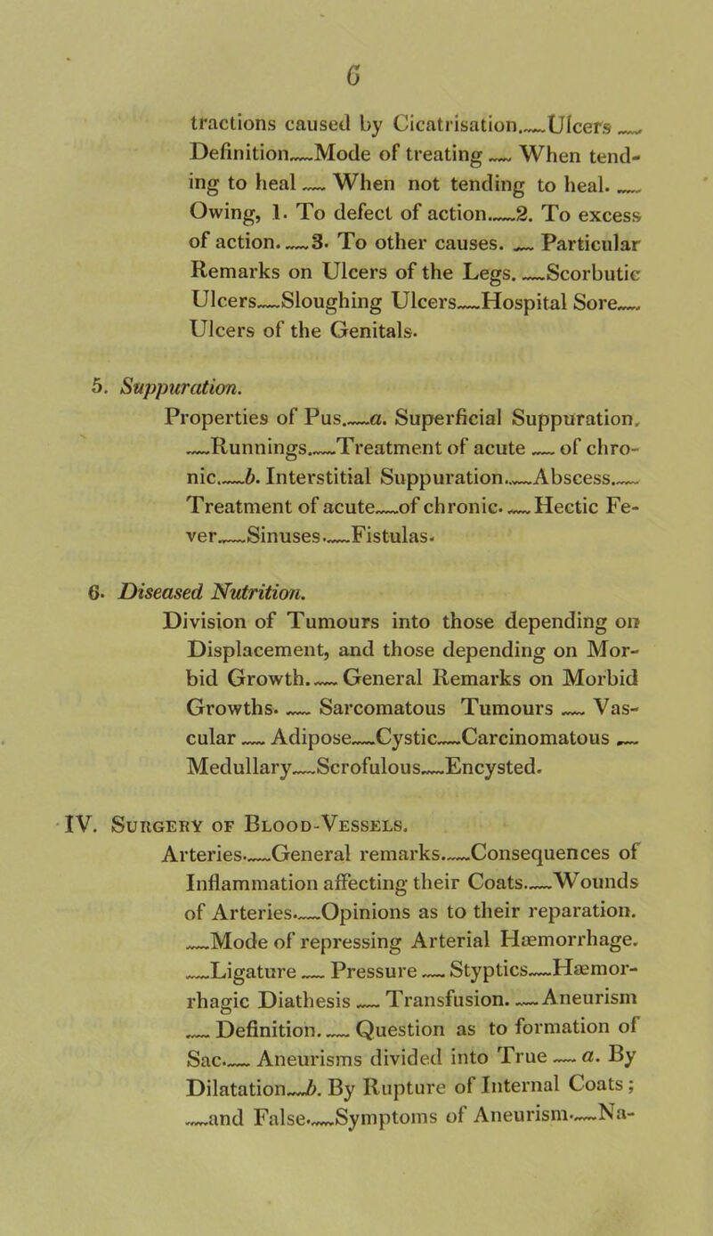0 tractions caused by Cicatrisation Ulcers Definition—Mode of treating When tend- ing to heal — When not tending to heal. Owing, 1. To defect of action 2. To excess of action—3. To other causes. Particular Remarks on Ulcers of the Legs Scorbutic Ulcers—Sloughing Ulcers—Hospital Sore—, Ulcers of the Genitals. 5. Suppuration. Properties of Pus a. Superficial Suppuration. —Runnings Treatment of acute of chro- nic b. Interstitial Suppuration—Abscess Treatment of acute of chronic. Hectic Fe- ver.,—Sinuses—Fistulas. 6- Diseased Nutrition. Division of Tumours into those depending on Displacement, and those depending on Mor- bid Growth General Remarks on Morbid Growths. — Sarcomatous Tumours — Vas- cular Adipose Cystic—Carcinomatous — Medullary—Scrofulous Encysted. IV. Surgery of Blood-Vessels. Arteries—General remarks—Consequences of Inflammation affecting their Coats—Wounds of Arteries—Opinions as to their reparation. Mode of repressing Arterial Haemorrhage. Ligature — Pressure —. Styptics—Flaemor- rhagic Diathesis — Transfusion. —.Aneurism Definition Question as to formation of Sac— Aneurisms divided into True — a. By Dilatation b. By Rupture of Internal Coats; and False. Symptoms of Aneurism—Na-