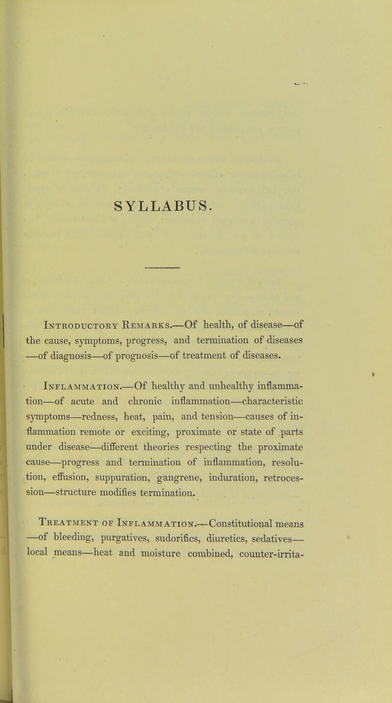 Introductory Remarks.—Of health, of disease—of the cause, symptoms, progress, and termination of diseases —of diagnosis—of prognosis—of treatment of diseases. Inflammation.—Of healthy and unhealthy inflamma- tion—of acute and chronic inflammation—characteristic symptoms—redness, heat, pain, and tension—causes of in- flammation remote or exciting, proximate or state of parts under disease—different theories respecting the proximate cause—progress and termination of inflammation, resolu- tion, effusion, suppuration, gangrene, induration, retroces- sion—structure modifies termination. Treatment of Inflammation.—Constitutional means —of bleeding, purgatives, sudorifics, diuretics, sedatives— local means—heat and moisture combined, counter-irrita-