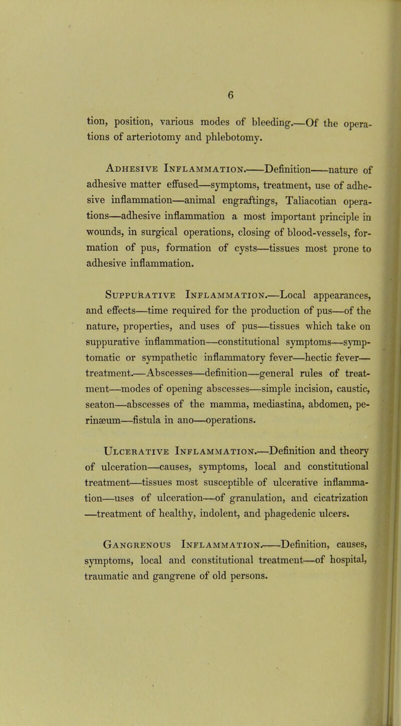 tion, position, various modes of bleeding.—Of the opera- tions of arteriotomy and phlebotomy. Adhesive Inflammation Definition nature of adhesive matter effused—symptoms, treatment, use of adhe- sive inflammation—animal engraftings, Taliacotian opera- tions—adhesive inflammation a most important principle in wounds, in surgical operations, closing of blood-vessels, for- mation of pus, formation of cysts—tissues most prone to adhesive inflammation. Suppurative Inflammation.—Local appearances, and effects—time required for the production of pus—of the nature, properties, and uses of pus—tissues which take on suppurative inflammation—constitutional symptoms—symp- tomatic or sympathetic inflammatory fever—hectic fever— treatment.—Abscesses—definition—general rules of treat- ment—modes of opening abscesses—simple incision, caustic, seaton—abscesses of the mamma, mediastina, abdomen, pe- rinseum—fistula in ano—operations. Ulcerative Inflammation.—Definition and theory of ulceration—causes, symptoms, local and constitutional treatment—tissues most susceptible of ulcerative inflamma- tion—uses of ulceration—of granulation, and cicatrization —treatment of healthy, indolent, and phagedenic idcers. Gangrenous Inflammation. Definition, causes, symptoms, local and constitutional treatment—of hospital, traumatic and gangrene of old persons.