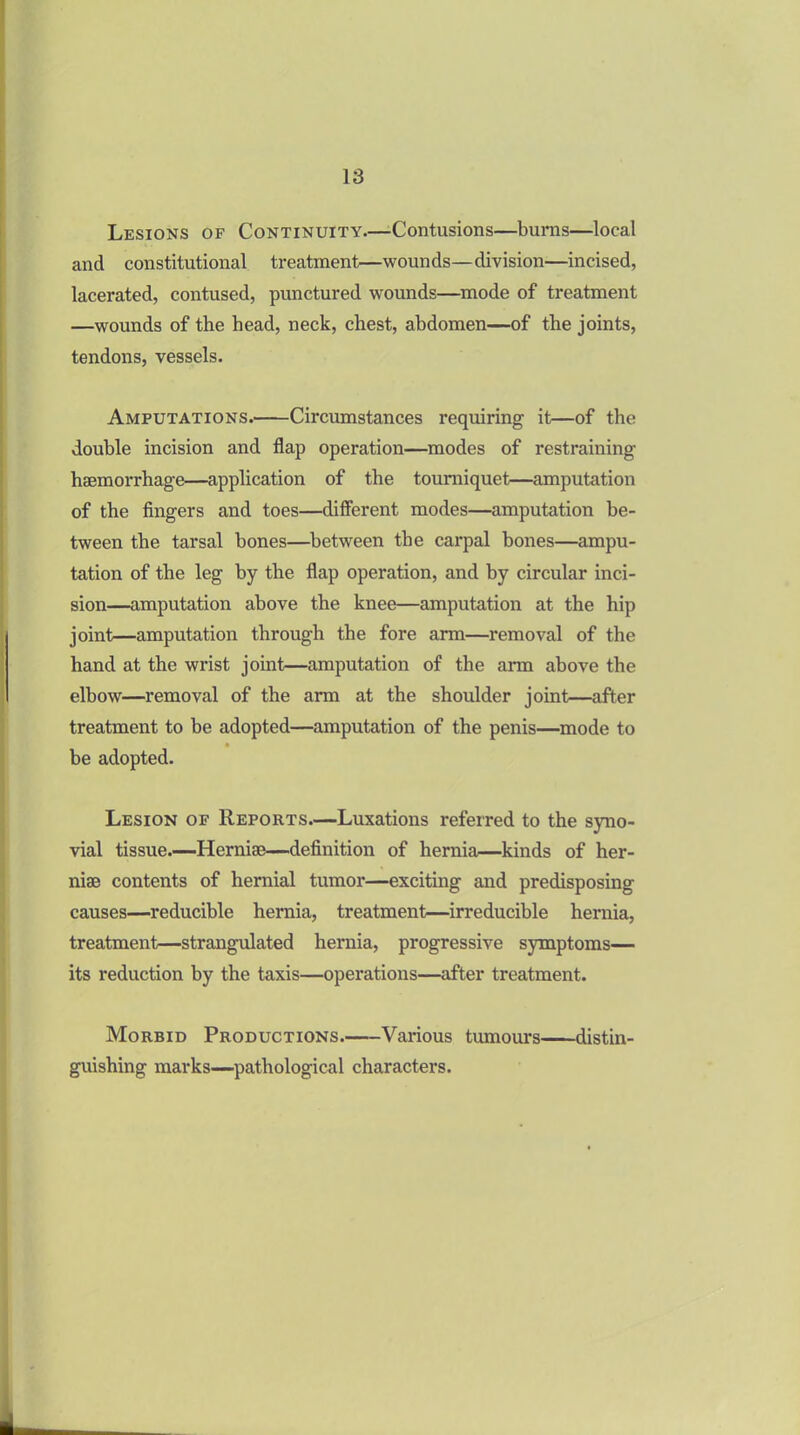Lesions of Continuity.—Contusions—burns—local and constitutional treatment—wounds—division—incised, lacerated, contused, punctured wounds—mode of treatment —wounds of the head, neck, chest, abdomen—of the joints, tendons, vessels. Amputations.' Circumstances requiring it—of the double incision and flap operation—modes of restraining haemorrhage—application of the tourniquet—amputation of the fingers and toes—different modes—amputation be- tween the tarsal bones—between the carpal bones—ampu- tation of the leg by the flap operation, and by circular inci- sion—amputation above the knee—amputation at the hip joint—amputation through the fore arm—removal of the hand at the wrist joint—amputation of the arm above the elbow—removal of the arm at the shoulder joint—after treatment to be adopted—amputation of the penis—mode to be adopted. Lesion of Reports.—Luxations referred to the syno- vial tissue.—Hernise—definition of hernia—kinds of her- niae contents of hernial tumor—exciting and predisposing causes—reducible hernia, treatment—irreducible hernia, treatment—strangulated hernia, progressive symptoms— its reduction by the taxis—operations—after treatment. Morbid Productions. Various tumours distin- guishing marks—pathological characters.