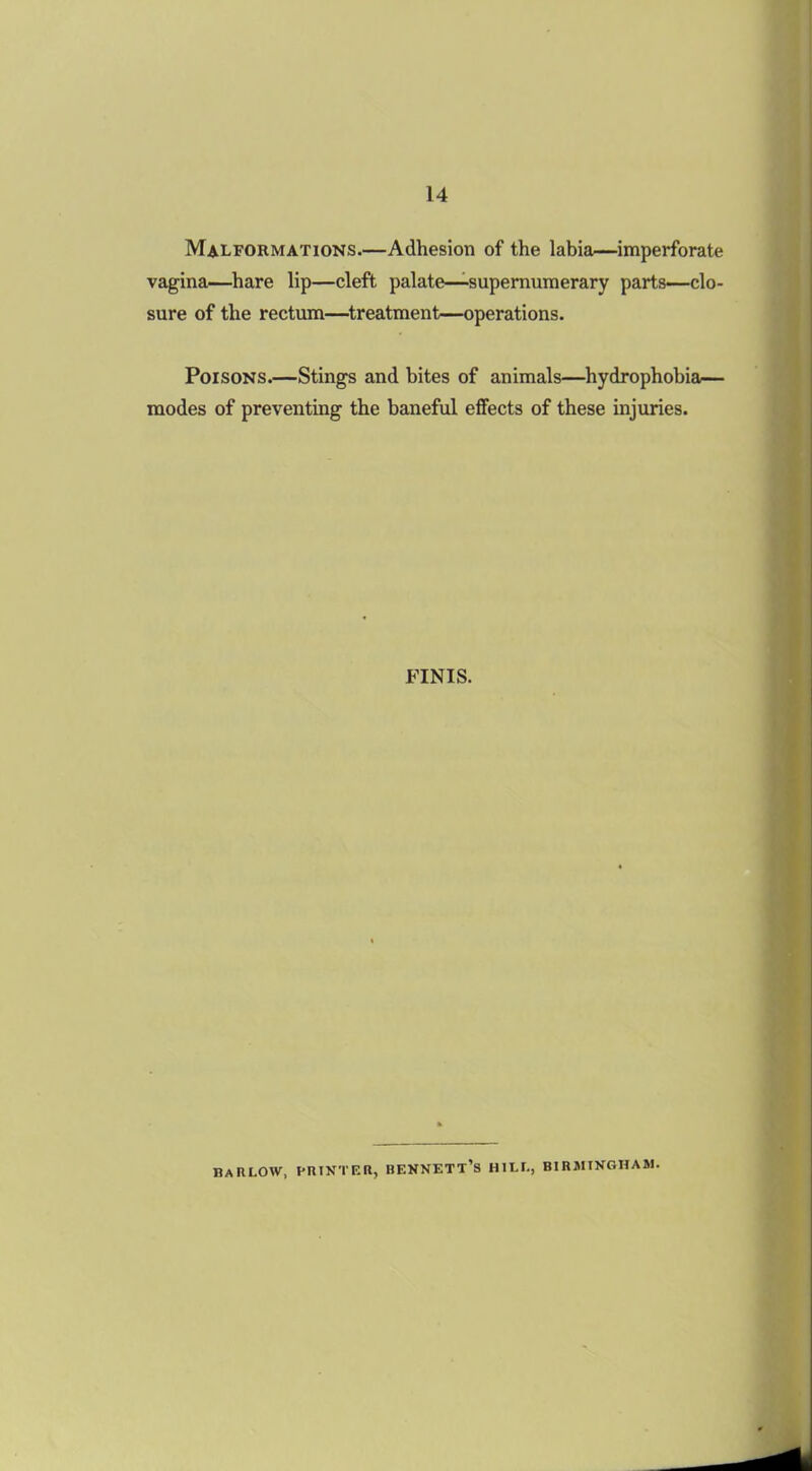 Malformations.—Adhesion of the labia—imperforate vagina—hare lip—cleft palate—supernumerary parts—clo- sure of the rectum—treatment—operations. Poisons.—Stings and bites of animals—hydrophobia— modes of preventing the baneful effects of these injuries. FINIS. dahlow, printer, bennett’s hill, Birmingham.