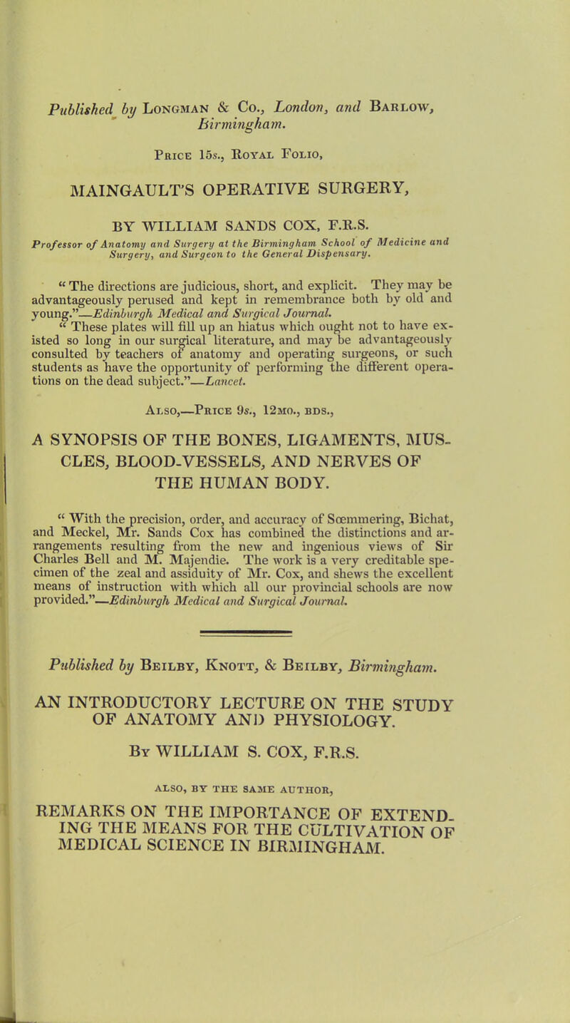 Published by Longman & Co., London, and Bari.ow, Birmingham. Price 15s., Royal Folio, MAINGAULT’S OPERATIVE SURGERY, BY WILLIAM SANDS COX, F.R.S. Professor of Anatomy and Surgery at the Birmingham School of Medicine and Surgery, and Surgeon to the General Dispensary. “ The directions are judicious, short, and explicit. They may be advantageously perused and kept in remembrance both by old and young.”—Edinburgh Medical and, Surgical Journal. “ These plates will fill up an hiatus which ought not to have ex- isted so long in our surgical literature, and may be advantageously consulted by teachers of anatomy and operating surgeons, or such students as have the opportunity of performing the different opera- tions on the dead subject.”—Lancet. Also,—Price 9s., 12mo., bds., A SYNOPSIS OF THE BONES, LIGAMENTS, MUS. CLES, BLOOD-VESSELS, AND NERVES OF THE HUMAN BODY. “ With the precision, order, and accuracy of Soemmering, Bichat, and Meckel, Mr. Sands Cox lias combined the distinctions and ar- rangements resulting from the new and ingenious views of Sir Charles Bell and M. Majendie. The work is a very creditable spe- cimen of the zeal and assiduity of Mr. Cox, and shews the excellent means of instruction with which all our provincial schools are now provided.”—Edinburgh Medical and Surgical Journal. Published by Beilby, Knott, & Beilby, Birmingham. AN INTRODUCTORY LECTURE ON THE STUDY OF ANATOMY AND PHYSIOLOGY. By WILLIAM S. COX, F.R.S. ALSO, BY THE SAME AUTHOR, REMARKS ON THE IMPORTANCE OF EXTEND ING THE MEANS FOR THE CULTIVATION OF MEDICAL SCIENCE IN BIRMINGHAM