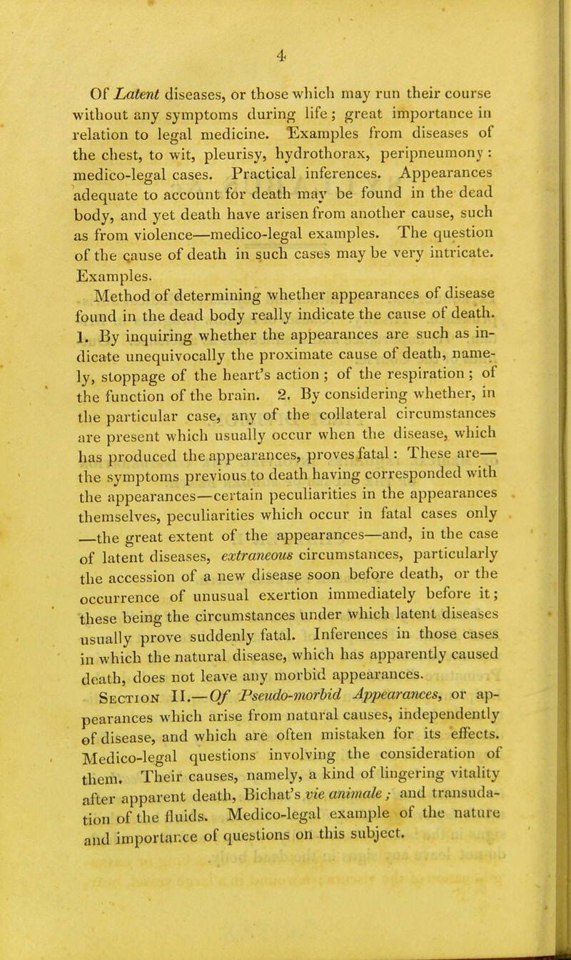 Of Latent diseases, or those wliich may run their course without any symptoms during life; great importance in relation to legal medicine. Examples from diseases of the chest, to wit, pleurisy, hydrothorax, peripneumony : medico-legal cases. Practical inferences. Appearances adequate to account for death may be found in the dead body, and yet death have arisen from another cause, such as from violence—medico-legal examples. The question of the Qause of death in such cases may be very intricate. Examples. Method of determining whether appearances of disease found in the dead body really indicate the cause of death. 1. By inquiring whether the appearances are such as in- dicate unequivocally the proximate cause of death, name- ly, stoppage of the heart's action ; of the respiration ; of the function of the brain. 2. By considering whether, in the particular case, any of the collateral circumstances are present which usually occur when the disease, which has produced the appearances, proves fatal: These are— the symptoms previous to death having corresponded with the appearances—certain peculiarities in the appearances themselves, peculiarities which occur in fatal cases only the great extent of the appearances—and, in the case of latent diseases, extraneous circumstances, particularly the accession of a new disease soon before death, or the occurrence of unusual exertion immediately before it; these being the circumstances under which latent diseases usually prove suddenly fatal. Inferences in those cases in which the natural disease, which has apparently caused death, does not leave any morbid appearances. Section II.—Of Pseudo-inorbid Appearances, or ap- pearances which arise from natural causes, independently of disease, and which are often mistaken for its effects. Medico-legal questions involving the consideration of them. Their causes, namely, a kind of lingering vitality after apparent death, Bichat's vie animale ; and transuda- tion of the fluids. Medico-legal example of the nature and importance of questions on this subject.