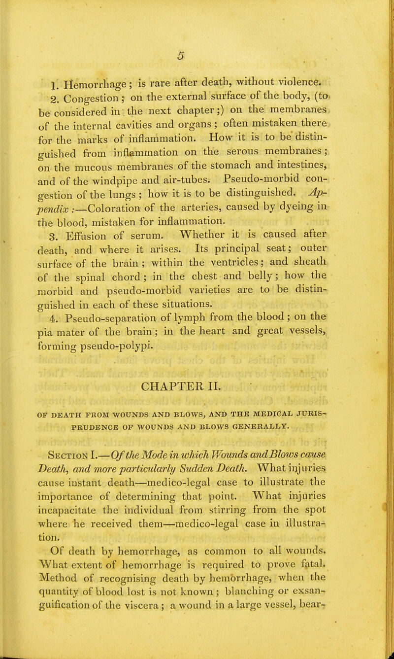 1. Hemorrhage; is rare after death, without violence* 2. Congestion; on the external surface of the body, (tOt be considered in the next chapter;) on the membranes, of the internal cavities and organs; often mistaken there for the marks of inflammation. How it is to be distin- guished from inflammation on the serous membranes; on the mucous membranes of the stomach and intestines, and of the windpipe and air-tubes. Pseudo-morbid con- gestion of the lungs ; how it is to be distinguished. Ap- pendix .—Coloration of the arteries, caused by dyeing in the blood, mistaken for inflammation. 3. Effusion of serum. Whether it is caused after death, and where it arises. Its principal seat; outer surface of the brain; within the ventricles; and sheath of the spinal chord; in the chest and belly; how the morbid and pseudo-morbid varieties are to be distin- guished in each of these situations. 4. Pseudo-separation of lymph from the blood; on the pia mater of the brain ; in the heart and great vessels, forming pseudo-polypi. CHAPTER n. OF DEATH PROM WOUNDS AND BLOWS, AND THE MEDICAL JURIS- PRUDENCE OP WOUNDS AND BLOWS GENERALLY. Section I.—0/the Mode in which Wounds andBlows came Death, and more particularly Sudden Death. What injuries cause instant death—medico-legal case to illustrate the importance of determining that point. What injuries incapacitate the individual from stu'ring from the spot where he received them—medico-legal case in illustra- tion. Of death by hemorrhage, as common to all wounds. What extent of hemorrhage is required to prove fatal. Method of recognising death by hemorrhage, when the quantity of blood lost is not known ; blanching or exsan- guification of the viscera ; a wound in a large vessel, bear-