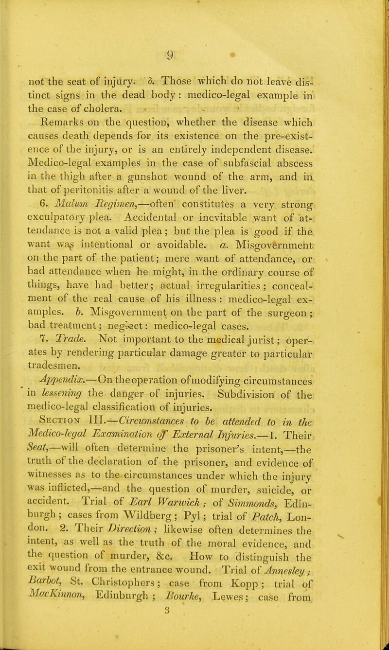 not the seat of injury, d. Those which do not leave dis- tinct signs in the dead body: medico-legal example in the case of cholera. - Remarks on the question, whether the disease which causes death depends for its existence on the pre-exist- ence of the injury, or is an entirely independent disease. Medico-legal examples in the case of subfascial abscess in the thigh after a gunshot wound of the arm, and in that of peritonitis after a wound of the liver. 6. Malum Regimen,—often constitutes a veiy strong exculpatory plea. Accidental or inevitable want of at- tendance is not a valid plea; but the plea is good if the want wa^ intentional or avoidable, a. Misgovernment on the part of the patient; mere want of attendance, or bad attendance when he might, in the ordinary course of things, have had better; actual iri-egularities; conceal- ment of the real cause of his illness : medico-legal ex- amples, h. Misgovernment on the part of the surgeon; bad treatment; negl-ect: medico-legal cases. 7. Trade. Not important to the medical jurist; oper- ates by rendering particular damage greater to particular tradesmen. Appendix.—On theoperation ofmodifying circumstances in lessening the danger of injuries. Subdivision of the medico-legal classification of injuries. Section III.—Circumstances to be attended to in the Medico-legal Examination of External Injuries.—1. Their Seat,—will often determine the prisoner's intent,—the truth of the declaration of the prisoner, and evidence of witnesses as to the circumstances under which the injury was inflicted,—and the question of murder, suicide, or accident. Trial of Earl Warivick; of Simmonds, Edin- burgh ; cases from Wildberg; Pyl; trial of Patch, Lon- don. 2. Th eir Direction ,* likewise often detei'mines tlie intent, as well as the truth of the moral evidence, and the question of murder, &c. How to distinguish the exit wound from the entrance wound. Trial Annesletj; Barhot, St. Christophers; case from Kopp; trial of MacKinnon, Edinburgh ; Bourke, Lewes; case from 3