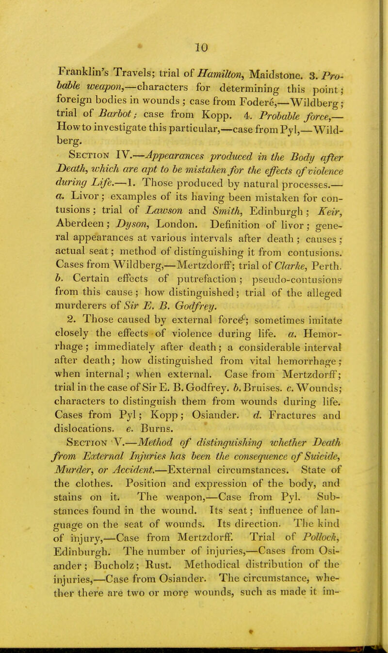 Franklin's Travels; trial of Hamilton, Maidstone. 3. Pro- hable weapon,—characters for determining this point; foreign bodies in wounds ; case from Fodere,—Wildberg; trial of Barbot; case from Kopp. 4. Probable force,— How to investigate this particular,—case fromPyl, Wild- berg. Section IV.—Appearances produced in the Body after Death, which are apt to be mistaken for the effects of violence during Life.—1. Those produced by natural processes.— a. Livor; examples of its having been mistaken for con- tusions ; trial of Lawson and Smith, Edinburgh ; Keir, Aberdeen; Dyson, London. Definition of livor; gene- ral appearances at various intervals after death ; causes : actual seat; method of distinguishing it from contusions. Cases from Wildberg,—Mertzdorff; trial Clarke, Perth. b. Certain effects of putrefaction; pseudo-contusions from this cause; how distinguished; trial of the alleged murderers of Sir E. B. Godfrey. 2. Those caused by external force*-; sometimes imitate closely the effects of violence during life. a. Hemor- rhage ; immediately after death; a considerable interval after death; how distinguished from vital hemorrhage; when internal; when external. Case from Mertzdorff; trial in the case of Sir E. B. Godfrey, b. Bruises, c. Wounds; characters to distinguish them from wounds during life. Cases from Pyl; Kopp; Osiander. d. Fractures and dislocations, e. Burns. Section V.—Method of distinguishing whether Death from External Injuries has been the consequence of Suicide, Murder, or Accident.—External circumstances. State of the clothes. Position and expression of the body, and stains on it. The weapon,—Case from Pyl. Sub- stances found in the wound. Its seat; influence oflan- euajre on the seat of wounds. Its direction. The kind of injury,—Case from Mertzdorff. Trial of Pollock, Edinburgh. The number of injuries,—Cases from Osi- ander ; 13ucholz; Rust. Methodical distribution of the injuries,—Case from Osiander. The circumstance, whe- ther there are two or more wounds, such as made it im-