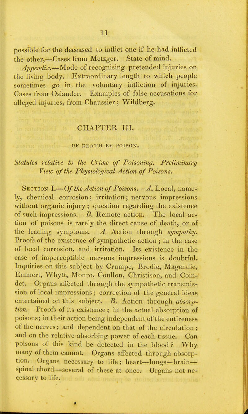 11: possible for the deceased to inflict one if he had inflicted the other,—Cases from Metzger. State of mind. Appendix.—Mode of recognising pretended injuries on the living body. Extraordinary length to which people sometimes go in the voluntary infliction of injuries. Cases from Osiandei*. Examples of false accusations for alleged injuries, from Chaussier; Wildberg. CHAPTER III. OF DEATH BY POISON. Statutes relative to the Crime of Poisoning. Preliminary View of the Physiological Action of Poisons. Section I.—Of the Action of Poisons.—A. Local, name- ly, chemical corrosion; irritation; nervous impressions without organic injuiy; question regarding the existence of such impressions. B. Remote action. The local ac- tion of poisons is rarely the direct cause of death, or of the leading symptoms. A. Action through sympathy. Proofs of the existence of sympathetic action ; in the case of local corrosion, and irritation. Its existence in the case of imperceptible nervous impressions is doubtful. Inquiries on this subject by Crumpe, Brodie, Magendie, Emmert, Whytt, Monro, Coullon, Christison, and Coin-' det Organs affected through the sympathetic transmis- sion of local impressions; correction of the general ideas entertained ort this subject. B. Auction through absorp- tion. Proofs of its existence; in the actual absorption of poisons; in their action being independent of the entireness of the nerves; and dependent on that of the circulation; and on the relative absorbing power of each tissue. Can poisons of this kind be detected in the blood ? Why many of them cannot. Organs affected through absorp- tion. Organs necessary to life ; heart—lungs—brain— spinal chord—several of these at once. Organs not ne- cessary to life. ♦