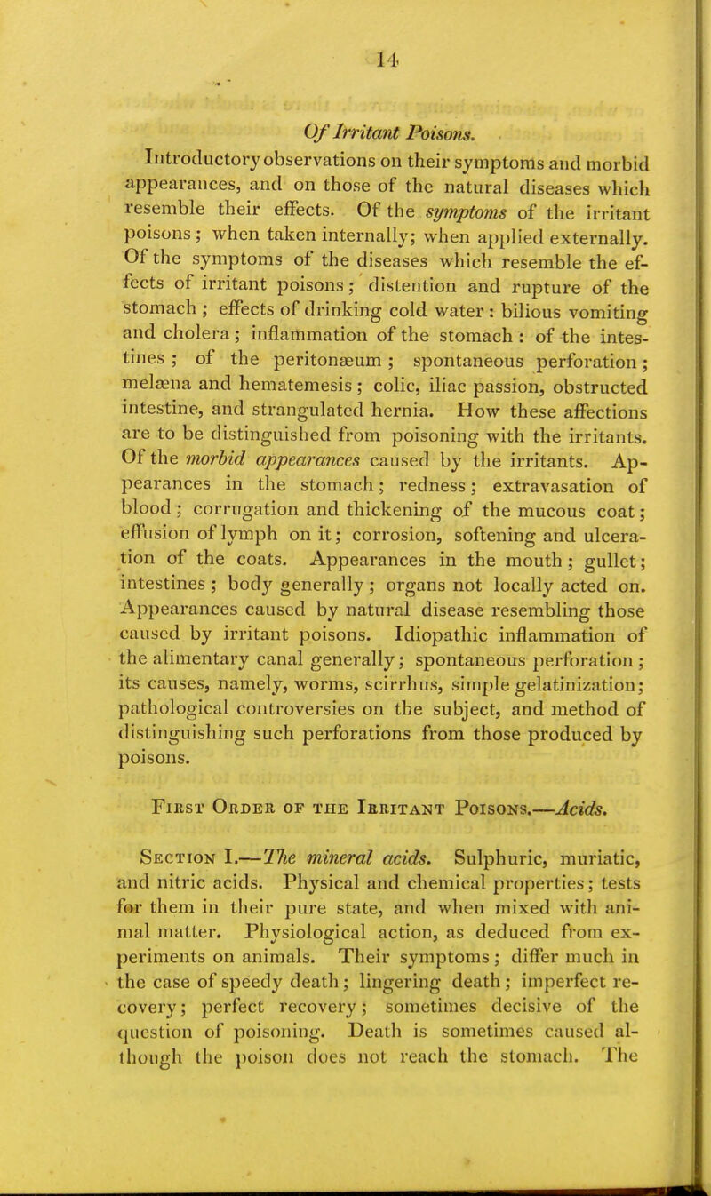 Of Irr itant Poisons. Introductory observations on their symptoms and morbid appearances, and on those of the natural diseases which resemble their effects. Of the symptoms of the irritant poisons; when taken internally; when applied externally. Of the symptoms of the diseases which resemble the ef- fects of irritant poisons; distention and rupture of the stomach ; effects of drinking cold water : bilious vomiting and cholera; inflammation of the stomach : of the intes- tines ; of the peritonaeum; spontaneous perforation; melaena and hematemesis; colic, iliac passion, obstructed intestine, and strangulated hernia. How these affections are to be distinguished from poisoning with the irritants. Of the morbid appearances caused by the irritants. Ap- pearances in the stomach; redness; extravasation of blood ; corrugation and thickening of the mucous coat; effusion of lymph on it; corrosion, softening and ulcera- tion of the coats. Appearances in the mouth ; gullet; intestines ; body generally ; organs not locally acted on. Appearances caused by natural disease resembling those caused by irritant poisons. Idiopathic inflammation of the alimentary canal generally; spontaneous perforation ; its causes, namely, worms, scirrhus, simple gelatinization; pathological controversies on the subject, and method of distinguishing such perforations from those produced by poisons. Fmsr Order of the Ieritant Poisons.—Acids. Section I.—The mineral acids. Sulphuric, muriatic, and nitric acids. Physical and chemical properties; tests f(»r them in their pure state, and when mixed with ani- mal matter. Physiological action, as deduced from ex- periments on animals. Their symptoms ; differ much in the case of speedy death ; lingering death; imperfect re- covery ; perfect recovery; sometimes decisive of the question of poisoning. Death is sometimes caused al- though the i)oison does not reach the stomach. The