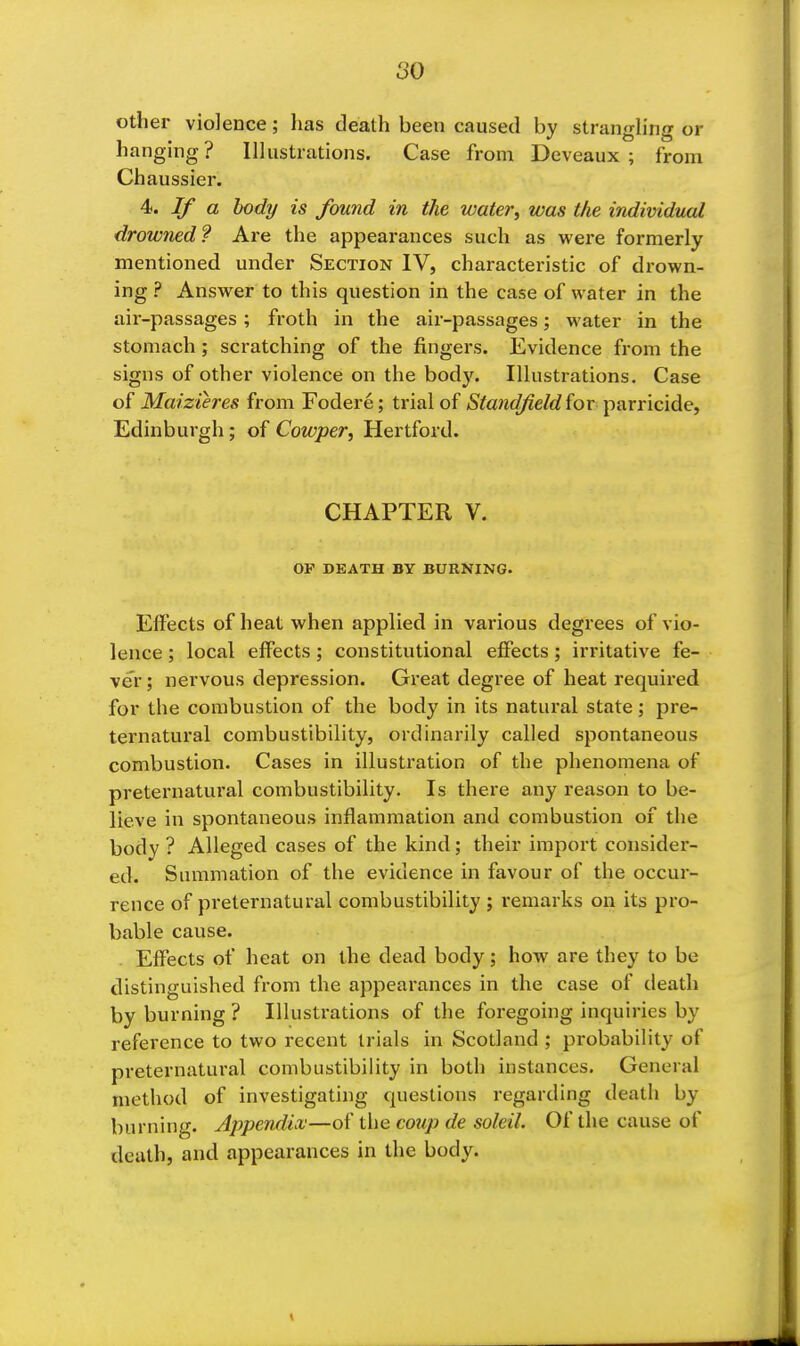 so other violence; has death been caused by stranghng or hanging? Illustrations. Case from Deveaux ; from Chaussier. ^. If a body is found in the water^ was the indimdual drowned? Are the appearances such as were formerly mentioned under Section IV, characteristic of drown- ing ? Answer to this question in the case of water in the air-passages; froth in the air-passages; water in the stomach; scratching of the fingers. Evidence from the signs of other violence on the bod3^ Illustrations. Case Maizieres from Fodere; trial of (Stot^fi/rf for parricide, Edinburgh; of Cowper, Hertford. CHAPTER V. OP DEATH BY BURNING. Effects of heat when applied in various degrees of vio- lence ; local effects; constitutional effects; irritative fe- ver ; nervous depression. Great degree of heat required for the combustion of the body in its natural state; pre- ternatural combustibility, ordinarily called spontaneous combustion. Cases in illustration of the phenomena of preternatural combustibility. Is there any reason to be- lieve in spontaneous inflammation and combustion of the body ? Alleged cases of the kind; their import consider- ed. Summation of the evidence in favour of the occur- rence of preternatural combustibility ; remarks on its pro- bable cause. . Effects of heat on the dead body; how are they to be distinguished from the appearances in the case of death by burning ? Illustrations of the foregoing inquiries by reference to two recent trials in Scotland ; probability of preternatural combustibility in both instances. General method of investigating questions regarding death by burning. Jppendia;—of the coup de soleil. Of the cause of death, and appearances in the body.