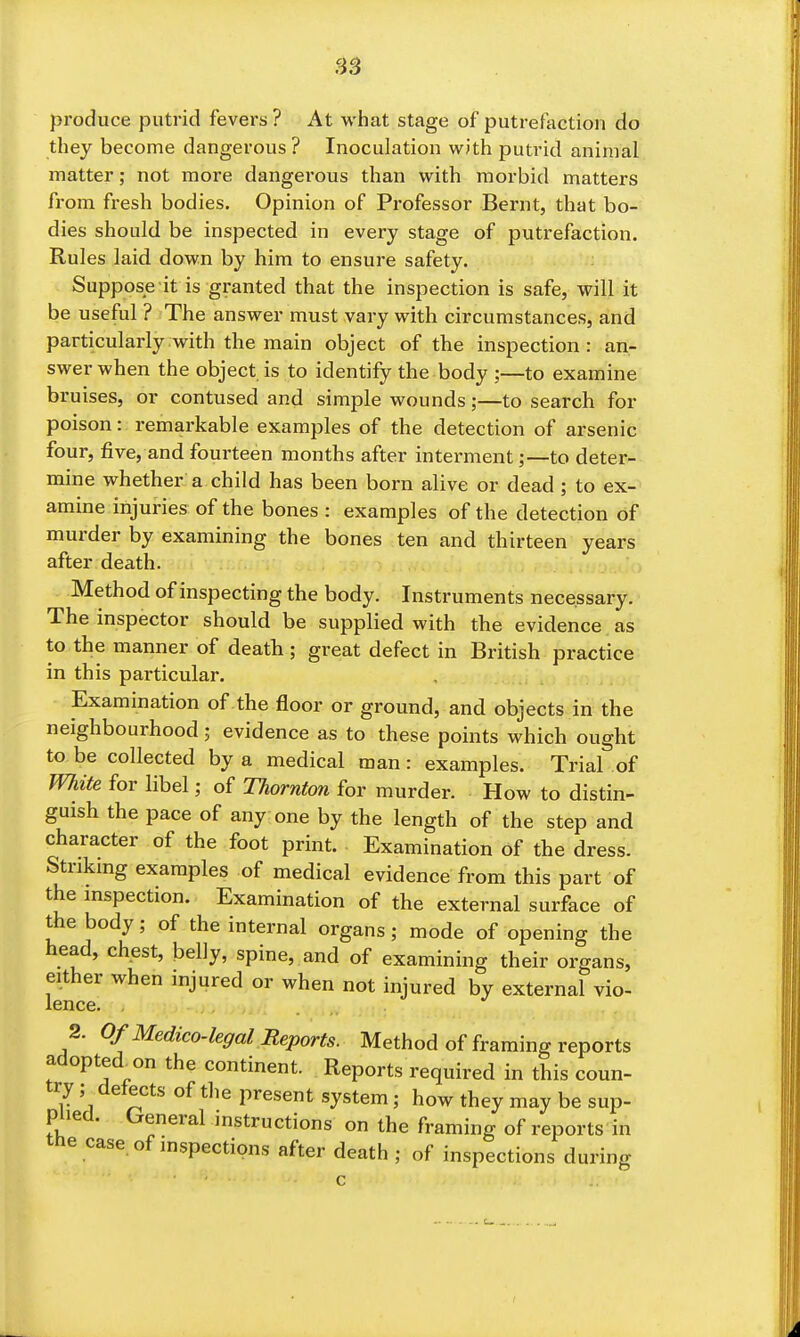 HS produce putrid fevers ? At what stage of putrefaction do they become dangerous ? Inoculation with putrid animal matter; not more dangerous than with morbid matters from fresh bodies. Opinion of Professor Bernt, that bo- dies should be inspected in every stage of putrefaction. Rules laid down by him to ensure safety. Suppose it is granted that the inspection is safe, will it be useful ? The answer must vary with circumstances, and particularly with the main object of the inspection: an- swer when the object is to identify the body ;—to examine bruises, or contused and simple wounds;—to search for poison: remarkable examples of the detection of arsenic four, five, and fourteen months after interment;—to deter- mine whether a child has been born alive or dead ; to ex-' amine injuries of the bones : examples of the detection of murder by examining the bones ten and thirteen years after death. Method of inspecting the body. Instruments necessary. The inspector should be supplied with the evidence as to the manner of death ; great defect in British practice in this particular. Examination of the floor or ground, and objects in the neighbourhood; evidence as to these points which ought to be collected by a medical man: examples. Trial of White for libel; of Thornton for murder. How to distin- guish the pace of any one by the length of the step and character of the foot print. Examination of the dress. Strikmg examples of medical evidence from this part of the mspection. Examination of the external surface of the body; of the internal organs; mode of opening the head, chest, belly, spine, and of examining their organs, either when injured or when not injured by external vio- lence. , 2. Of Medico-legal Reports. Method of framing reports adopted^on the continent. Reports required in this coun- try ; detects of the present system; how they may be sup- piled. General instructions on the framing of reports in the case of inspections after death ; of inspections during