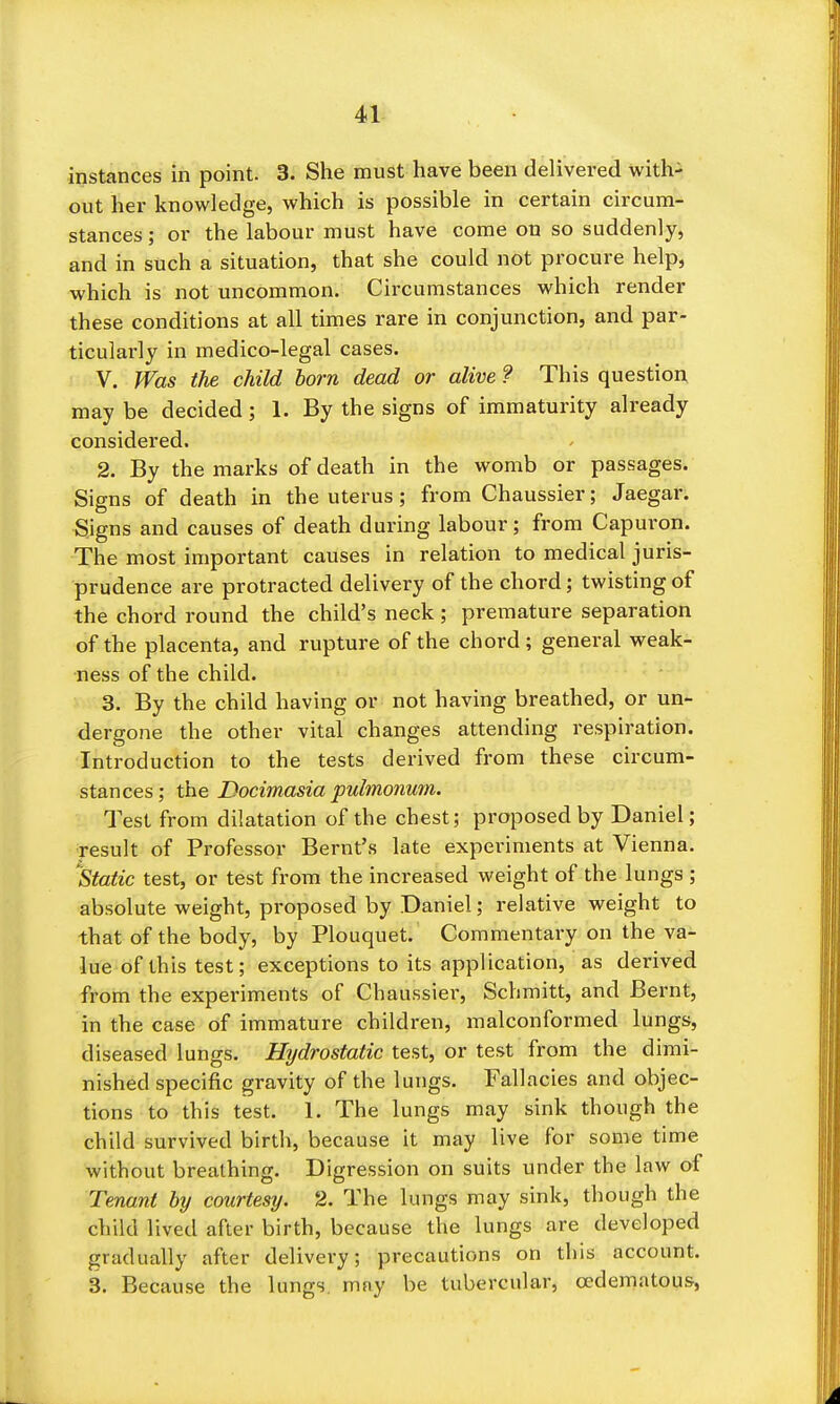 41^ instances in point. 3. She must have been delivered with- out her knowledge, which is possible in certain circum- stances ; or the labour must have come on so suddenly, and in such a situation, that she could not procure help, which is not uncommon. Circumstances which render these conditions at all times rare in conjunction, and par- ticularly in medico-legal cases. V. Was the child born dead or alive ? This question may be decided; 1. By the signs of immaturity already considered. 2. By the marks of death in the womb or passages. Signs of death in the uterus; from Chaussier; Jaegar. Signs and causes of death during labour; from Capui'on. The most important causes in relation to medical juris- prudence are protracted delivery of the chord; twisting of the chord round the child's neck; premature separation of the placenta, and rupture of the chord ; general weak- ness of the child. 3. By the child having or not having breathed, or un- dergone the other vital changes attending respiration. Introduction to the tests derived from these circum- stances; the Docimasia pulmonum. Test from dilatation of the chest; proposed by Daniel; result of Professor Bernt's late experiments at Vienna. 'static test, or test from the increased weight of the lungs ; absolute weight, proposed by Daniel; relative weight to that of the body, by Plouquet. Commentary on the va- lue of this test; exceptions to its application, as derived from the experiments of Chaussier, Schmitt, and Bernt, in the case of immature children, malconformed lungs, diseased lungs. Hydrostatic test, or test from the dimi- nished specific gravity of the lungs. Fallacies and objec- tions to this test. 1. The lungs may sink though the child survived birth, because it may live for some time without breathing. Digression on suits under the law of Tenant by courtesy. 2. The lungs may sink, though the child lived after birth, because the lungs are developed gradually after delivery; precautions on this account. 3. Because the lungs, may be tubercular, cedematous,