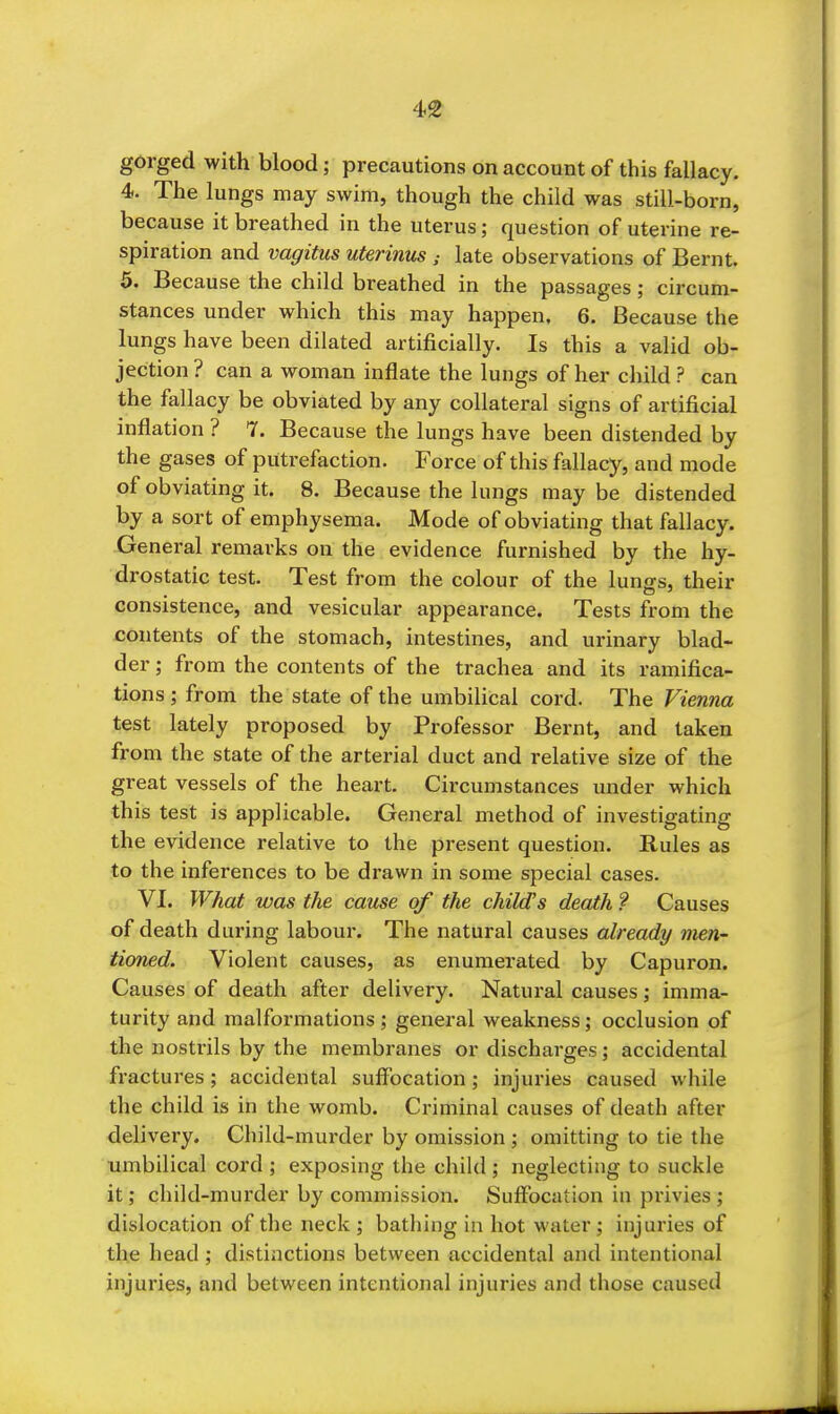 4^ gorged with blood; precautions on account of this fallacy. 4. The lungs may swim, though the child was still-born, because it breathed in the uterus; question of uterine re- spiration and vagitus uterinus late observations of Bernt. 5. Because the child breathed in the passages; circum- stances under which this may happen. 6. Because the lungs have been dilated artificially. Is this a valid ob- jection ? can a woman inflate the lungs of her child ? can the fallacy be obviated by any collateral signs of artificial inflation ? 7. Because the lungs have been distended by the gases of putrefaction. Force of this fallacy, and mode of obviating it. 8. Because the lungs may be distended by a sort of emphysema. Mode of obviating that fallacy. General remarks on the evidence furnished by the hy- drostatic test. Test from the colour of the lungs, their consistence, and vesicular appearance. Tests from the contents of the stomach, intestines, and urinary blad- der ; from the contents of the trachea and its ramifica- tions ; from the state of the umbilical cord. The Vienna test lately proposed by Professor Bernt, and taken from the state of the arterial duct and relative size of the great vessels of the heart. Circumstances under which this test is applicable. General method of investigating the evidence relative to the present question. Rules as to the inferences to be drawn in some special cases. VI. What was the cause of the child's death ? Causes of death during labour. The natural causes already men- tioned. Violent causes, as enumerated by Capuron. Causes of death after delivery. Natural causes; imma- turity and malformations ; general weakness; occlusion of the nostrils by the membranes or discharges; accidental fractures ; accidental suffocation; injuries caused while the child is in the womb. Criminal causes of death after delivery. Child-murder by omission ; omitting to tie the umbilical cord ; exposing the child; neglecting to suckle it; child-murder by commission. Suffocation in privies ; dislocation of the neck ; bathing in hot water; injuries of the head ; distinctions between accidental and intentional injuries, and between intentional injuries and those caused