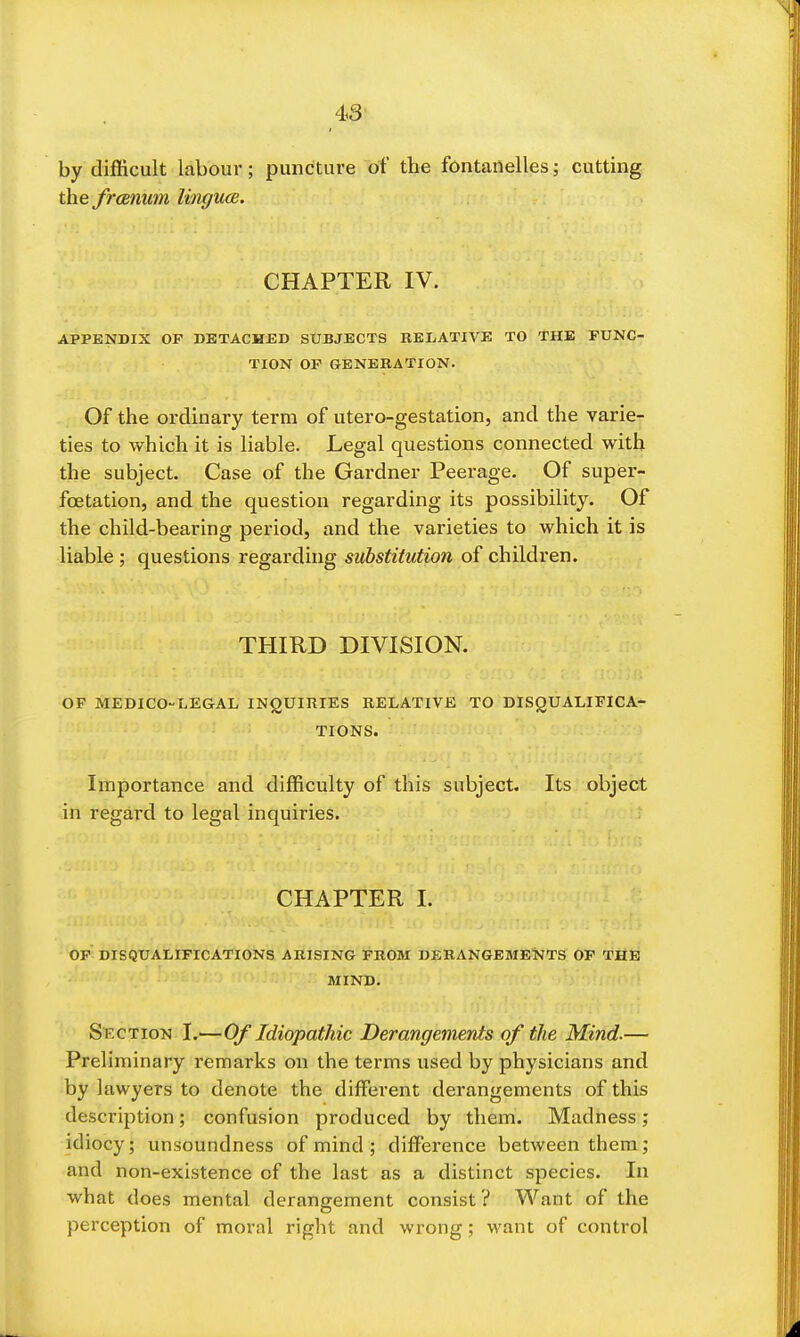 43- by difficult labour; puncture of the fontanelles; cutting the frcemm lingucB. CHAPTER IV. APPENDIX OF DETACHED SUBJECTS RELATIVE TO THE FUNC- TION OF GENERATION. Of the ordinary term of utero-gestation, and the varie- ties to which it is liable. Legal questions connected with the subject. Case of the Gardner Peerage. Of supfii'- foetation, and the question regarding its possibility. Of the child-bearing period, and the varieties to which it is liable ; questions regarding substitution of children. THIRD DIVISION. OF MEDICO-LEGAL INQUIRIES RELATIVE TO DISQUALIFICA- TIONS. Importance and difficulty of this subject. Its object in regard to legal inquiries. CHAPTER I. OP DISQUALIFICATIONS ARISING FROM DERANGEMENTS OP THE MIND. Section I.—Of Idiopathic Derangements of the Mind.— Preliminary remarks on the terms used by physicians and by lawyers to denote the diffiirent derangements of this description; confusion produced by them. Madness; idiocy; unsoundness of mind ; difference between them; and non-existence of the last as a distinct species. In what does mental derangement consist? Want of the perception of moral right and wrong; want of control