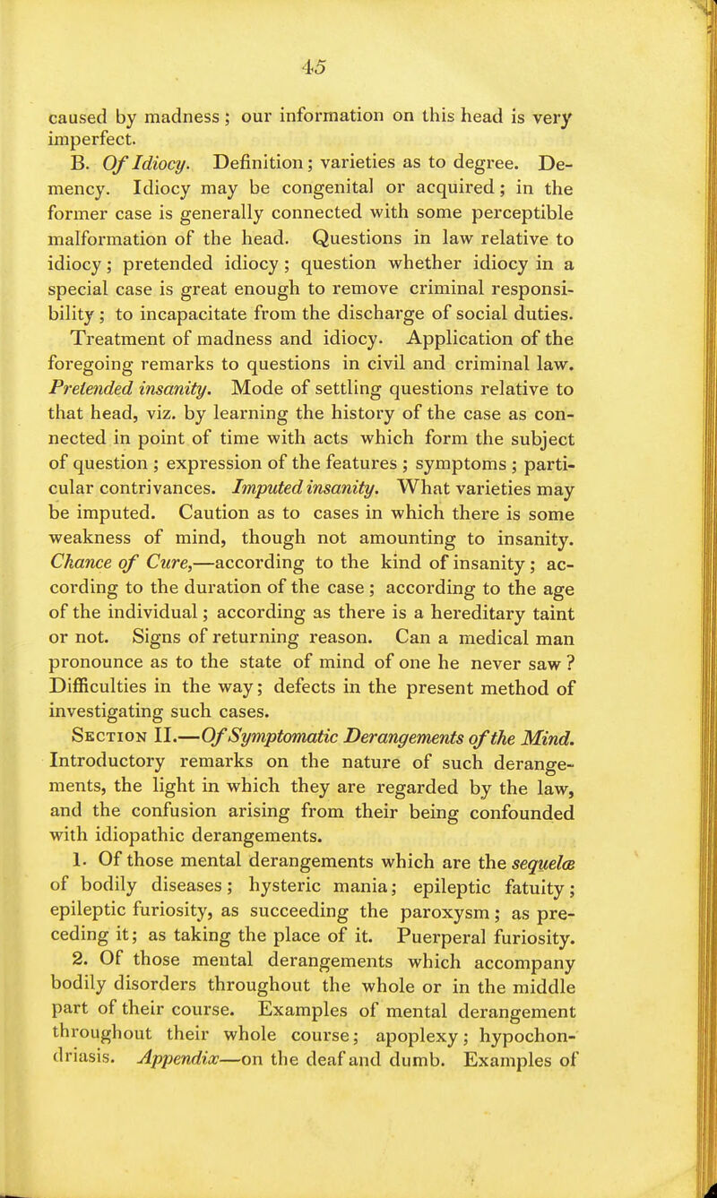 caused by madness; our information on this head is very imperfect. B. Of Idiocy. Definition; varieties as to degree. De- mency. Idiocy may be congenital or acquired; in the former case is generally connected with some perceptible malformation of the head. Questions in law relative to idiocy; pretended idiocy ; question whether idiocy in a special case is great enough to remove criminal responsi- bility ; to incapacitate from the discharge of social duties. Treatment of madness and idiocy. Application of the foregoing remarks to questions in civil and criminal law. Pretended insanity. Mode of settling questions relative to that head, viz. by learning the history of the case as con- nected in point of time with acts which form the subject of question ; expression of the features ; symptoms ; parti- cular contrivances. Imputed insanity. What varieties may be imputed. Caution as to cases in which there is some weakness of mind, though not amounting to insanity. Chance of Cure,—according to the kind of insanity; ac- cording to the duration of the case ; according to the age of the individual; according as there is a hereditary taint or not. Signs of returning reason. Can a medical man pronounce as to the state of mind of one he never saw ? Difficulties in the way; defects in the present method of investigating such cases. Section II.—Of Symptomatic Derangements of the Mind. Introductory remarks on the nature of such derange- ments, the light in which they are regarded by the law, and the confusion arising from their being confounded with idiopathic derangements. 1. Of those mental derangements which are thesequelcs of bodily diseases; hysteric mania; epileptic fatuity; epileptic furiosity, as succeeding the paroxysm; as pre- ceding it; as taking the place of it. Puerperal furiosity. 2. Of those mental derangements which accompany bodily disorders throughout the whole or in the middle part of their course. Examples of mental derangement throughout their whole course; apoplexy; hypochon- driasis. Appendix—on the deaf and dumb. Examples of