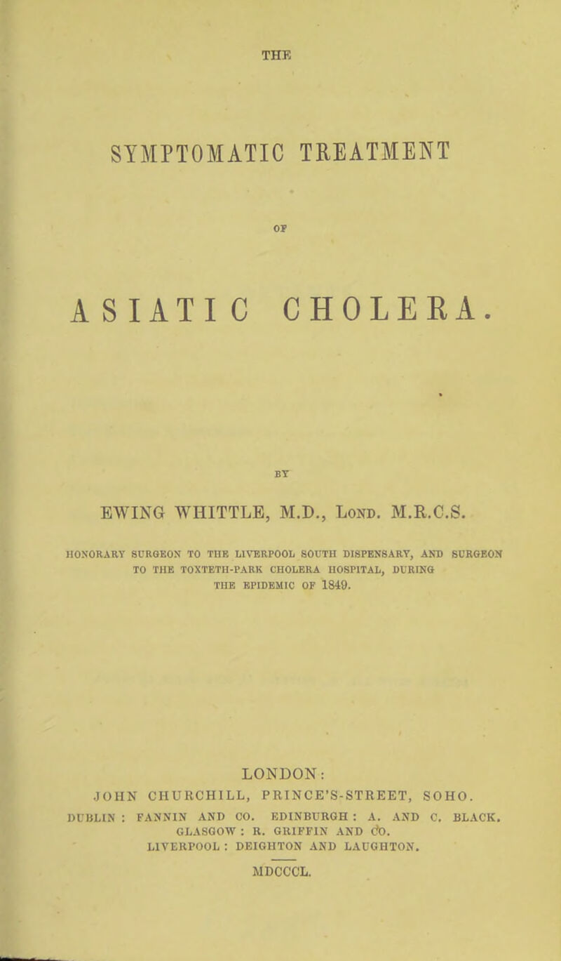 THE SYMPTOMATIC TREATMENT 01 ASIATIC CHOLERA. BT EWING WHITTLE, M.D., LoND. M.R.C.S. HONORARY SURGEON TO THE LIVERPOOL SOUTH DISPENSARY, AND SURGEON TO THE TOXTETH-PARK CHOLERA HOSPITAL, DURING THE EPIDEMIC OF 1849. LONDON: JOHN CHURCHILL, PRINCE'S-STREET, SOHO. DUBLIN : FANNIN AND CO. EDINBURGH : A. AND C, BLACK. GLASGOW : R. GRIFFIN AND C?D. LIVERPOOL: DEIGHTON AND LAUGHTON. MDOCCL.