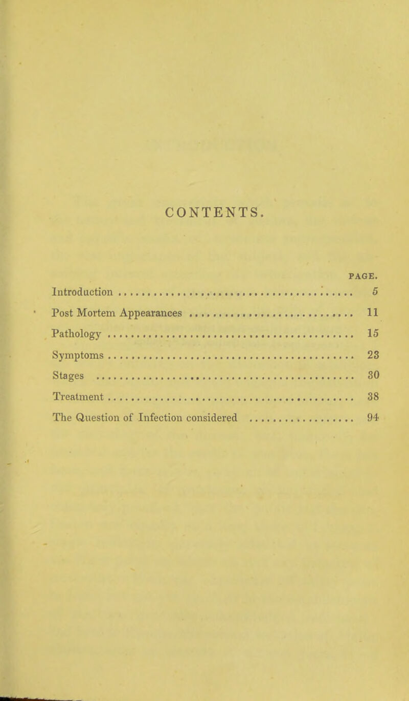 CONTENTS. PAGE. Introduction '. 5 Post Mortem Appearances 11 Pathology 15 Symptoms 23 Stages 30 Treatment 38 The Question of Infection considered 94