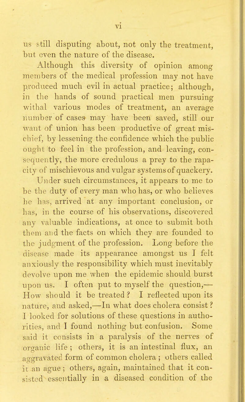 us still disputing about, not only the treatment, but even the nature of the disease. Although this diversity of opinion among members of the medical profession may not have produced much evil in actual practice; although, in the hands of sound practical men pursuing withal various modes of treatment, an average number of cases- may have been saved, still our want of union has been productive of great mis- chief, by lessening the confidence which the public ought to feel in the profession, and leaving, con- sequently, the more credulous a prey to the rapa- city of mischievous and vulgar systems of quackery. Under such circumstances, it appears to me to be the duty of every man who has, or who believes he has, arrived at any important conclusion, or has, in the course of his observations, discovered any valuable indications, at once to submit both them and the facts on which they are founded to the judgment of the profession. Long before the disease made its appearance amongst us I felt anxiously the responsibility which must inevitably devolve upon me when the epidemic should burst upon us. I often put to myself the question,— How should it be treated ? I reflected upon its nature, and asked,—In what does cholera consist ? I looked for solutions of these questions in autho- rities, and I found nothing but confusion. Some said it consists in a paralysis of the nerves of organic life ; others, it is an intestinal flux, an aggravated form of common cholera ; others called it an ague; others, again, maintained that it con- sisted essentially in a diseased condition of the