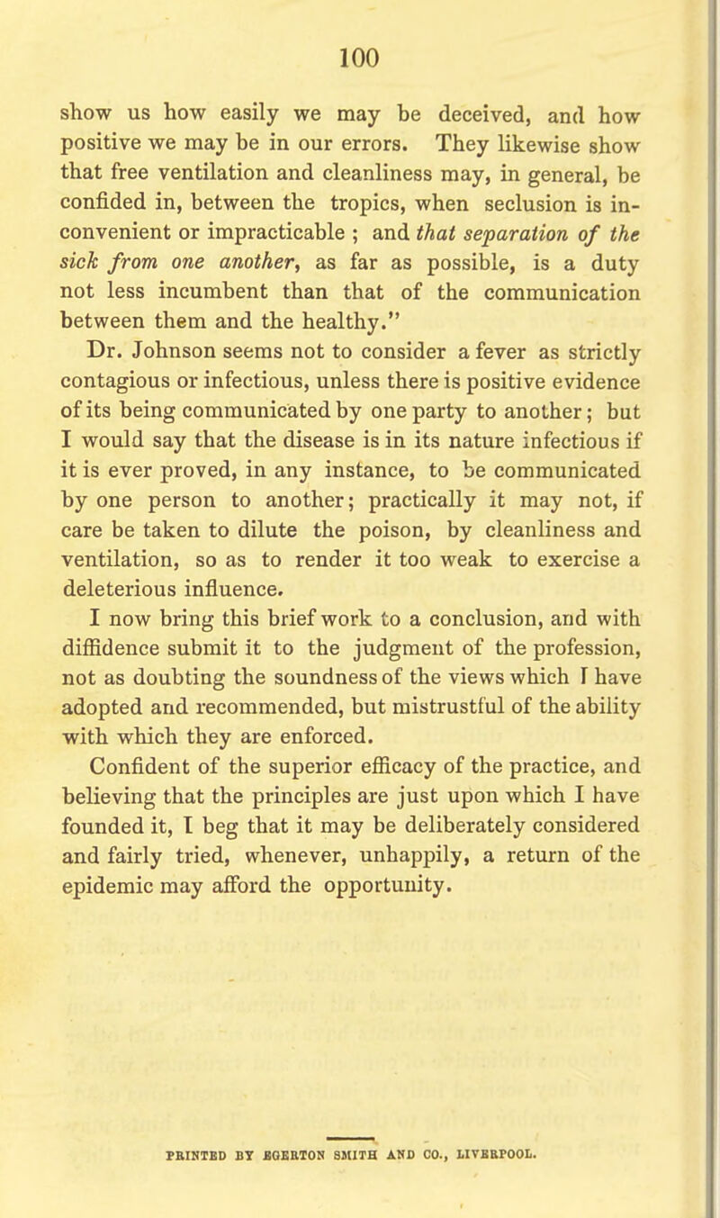 show us how easily we may be deceived, and how positive we may be in our errors. They likewise show that free ventilation and cleanliness may, in general, be confided in, between the tropics, when seclusion is in- convenient or impracticable ; and that separation of the sick from one another, as far as possible, is a duty not less incumbent than that of the communication between them and the healthy. Dr. Johnson seems not to consider a fever as strictly contagious or infectious, unless there is positive evidence of its being communicated by one party to another; but I would say that the disease is in its nature infectious if it is ever proved, in any instance, to be communicated by one person to another; practically it may not, if care be taken to dilute the poison, by cleanliness and ventilation, so as to render it too weak to exercise a deleterious influence. I now bring this brief work to a conclusion, and with diffidence submit it to the judgment of the profession, not as doubting the soundness of the views which I have adopted and recommended, but mistrustful of the ability with which they are enforced. Confident of the superior efficacy of the practice, and believing that the principles are just upon which I have founded it, T beg that it may be deliberately considered and fairly tried, whenever, unhappily, a return of the epidemic may afford the opportunity. FBIHTBD BT BGEBTON SMITH AND CO., LITBBPOOL.