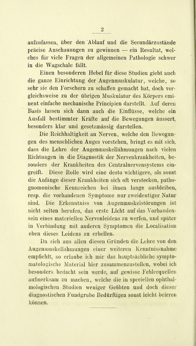 aufzufassen, über den Ablauf und die Secundärzustände präcise Anschauungen zu gewinnen — ein Resultat, wel- ches für viele Fragen der allgemeinen Pathologie schwer in die Wagschale fällt. Einen besonderen Hebel für diese Studien giebt auch die ganze Einrichtung der Augennmskulatur, welche, so sehr sie den Forschern zu schaffen gemacht hat, doch ver- gleichsweise zu der übrigen Muskulatur des Körpers emi- nent einfache mechanische Principien darstellt. Auf deren Basis lassen sich dann auch die Einflüsse, welche ein Ausfall bestimmter Kräfte auf die Bewegungen äussert, besonders klar und gesetzmässig darstellen. Die Reichhaltigkeit an Nerven, welche den Bewegun- gen des menschlichen Auges vorstehen, bringt es mit sich, dass die Lehre der Augenmuskellähmungen nach vielen Richtungen in die Diagnostik der Nervenkrankheiten, be- sonders der Krankheiten des Centrainervensystems ein- greift. Diese Rolle wird eine desto wichtigere, als sonst die Anfänge dieser Krankheiten sich oft verstecken, patho- gnomonische Kennzeichen bei ihnen lange ausbleiben, resp. die vorhandenen Symptome nur zweideutiger Natur sind. Die Erkenntniss von Augenmuskelstörungen ist nicht selten berufen, das erste Licht auf das Vorhanden- sein eines materiellen Nervenleidens zu werfen, und später in Verbindung mit anderen Symptomen die Localisation eben dieses Leidens zu erhellen. Da sich aus allen diesen Gründen die Lehre von den Augenniuskellähinungen einer weiteren Kenntnissnahme empfiehlt, so erlaube ich mir das hauptsächliche sympto- matologische Material hier zusammenzustellen, wobei ich besonders bedacht sein werde, auf gewisse Fehlerquellen aufmerksam zu machen, welche die in speciellen ophthal- mologischen Studien weniger Geübten und doch dieser diagnostischen Fundgrube Bedürftigen sonst leicht beirren können.