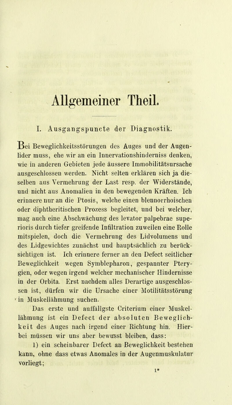 Allgemeiner Theil I. Ausgangspuncte der Diagnostik. Bei Beweglichkeitsstörungen des Auges und der Augen- lider muss, ehe wir an ein Innervationshinderniss denken, wie in anderen Gebieten jede äussere .Immobilitätsursache ausgeschlossen werden. Nicht selten erklären sich ja die- selben aus Vermehrung der Last resp. der Widerstände, und nicht aus Anomalien in den bewegenden Kräften. Ich erinnere nur an die Ptosis, welche einen blennorrhoischen oder diphtheritischen Prozess begleitet, und bei welcher, mag auch eine Abschwächung des levator palpebrae supe- rioris durch tiefer greifende Infiltration zuweilen eine Rolle mitspielen, doch die Vermehrung des Lidvolumens und des Lidgewichtes zunächst und hauptsächlich zu berück- sichtigen ist. Ich erinnere ferner an den Defect seitlicher Beweglichkeit wegen Symblepharon, gespannter Ptery- gien, oder wegen irgend welcher mechanischer Hindernisse in der Orbita. Erst nachdem alles Derartige ausgeschlos- sen ist, dürfen wir die Ursache einer Motilitätsstörung ' in Muskellähmung suchen. Das erste und auffällgste Criterium einer Muskel- lähmung ist ein Defect der absoluten Beweglich- keit des Auges nach irgend einer Richtung hin. Hier- bei müssen wir uns aber bewusst bleiben, dass: 1) ein scheinbarer Defect an Beweglichkeit bestehen kann, ohne dass etwas Anomales in der Augenmuskulatur vorliegt; i*