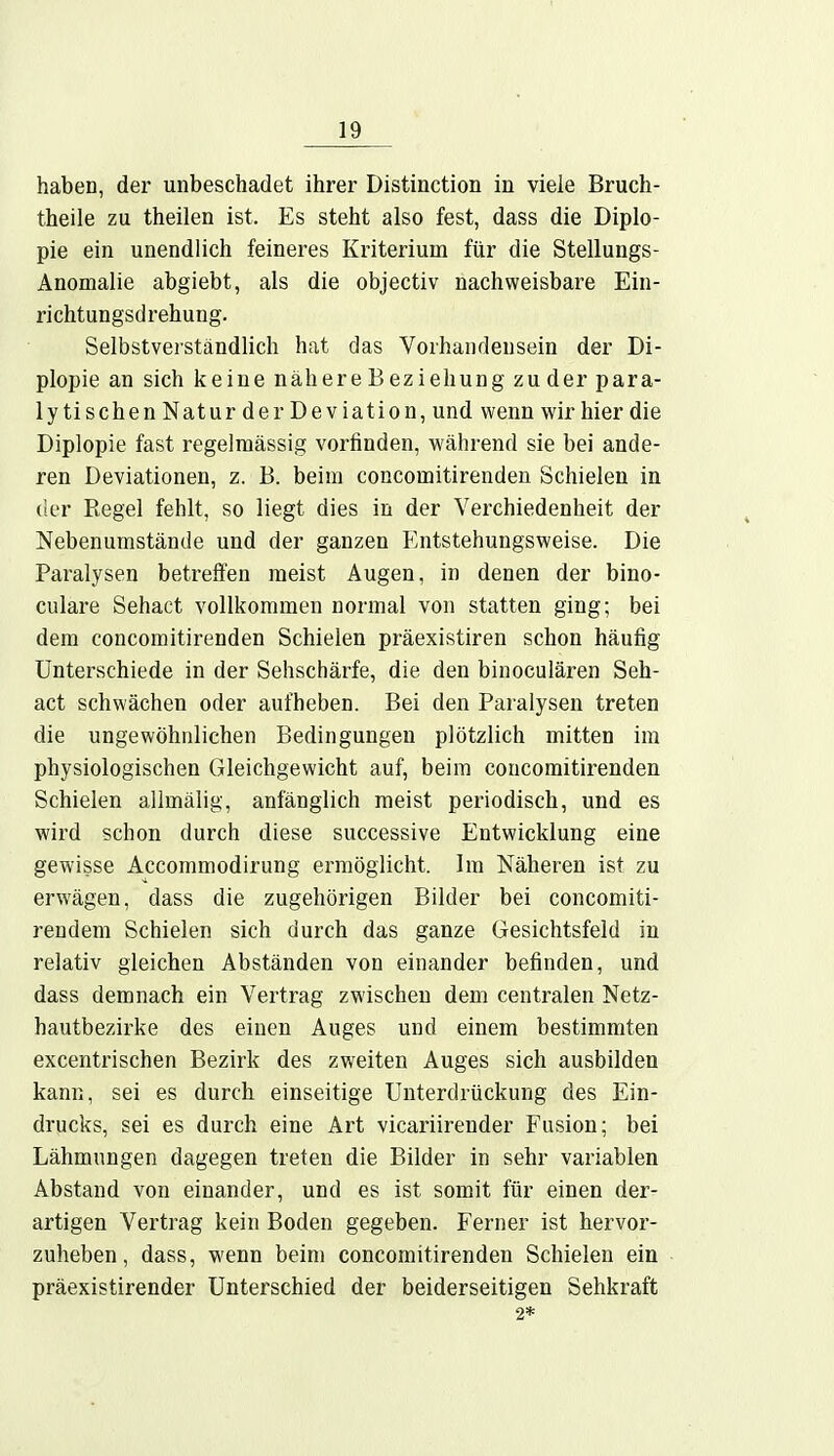 haben, der unbeschadet ihrer Distinction in viele Bruch- theile zu theilen ist. Es steht also fest, dass die Diplo- pie ein unendlich feineres Kriterium für die Stellungs- Anomalie abgiebt, als die objectiv nachweisbare Ein- richtungsdrehung. Selbstverständlich hat das Vorhandensein der Di- plopie an sich keine nähereBeziehung zuder para- lytischen Natur der Deviation, und wenn wir hier die Diplopie fast regelmässig vorfinden, während sie bei ande- ren Deviationen, z. B. beim concomitirenden Schielen in der Regel fehlt, so liegt dies in der Verchiedenheit der Nebenumstände und der ganzen Entstehungsweise. Die Paralysen betreffen meist Augen, in denen der bino- culare Sehact vollkommen normal von statten ging; bei dem concomitirenden Schielen präexistiren schon häufig Unterschiede in der Sehschärfe, die den binoculären Seh- act schwächen oder aufheben. Bei den Paralysen treten die ungewöhnlichen Bedingungen plötzlich mitten im physiologischen Gleichgewicht auf, beim concomitirenden Schielen allmälig, anfänglich meist periodisch, und es wird schon durch diese successive Entwicklung eine gewisse Accommodirung ermöglicht. Im Näheren ist zu erwägen, dass die zugehörigen Bilder bei concomiti- rendem Schielen sich durch das ganze Gesichtsfeld in relativ gleichen Abständen von einander befinden, und dass demnach ein Vertrag zwischen dem centralen Netz- hautbezirke des einen Auges und einem bestimmten excentrischen Bezirk des zweiten Auges sich ausbilden kann, sei es durch einseitige Unterdrückung des Ein- drucks, sei es durch eine Art vicariirender Fusion; bei Lähmungen dagegen treten die Bilder in sehr variablen Abstand von einander, und es ist somit für einen der- artigen Vertrag kein Boden gegeben. Ferner ist hervor- zuheben, dass, wenn beim concomitirenden Schielen ein präexistirender Unterschied der beiderseitigen Sehkraft