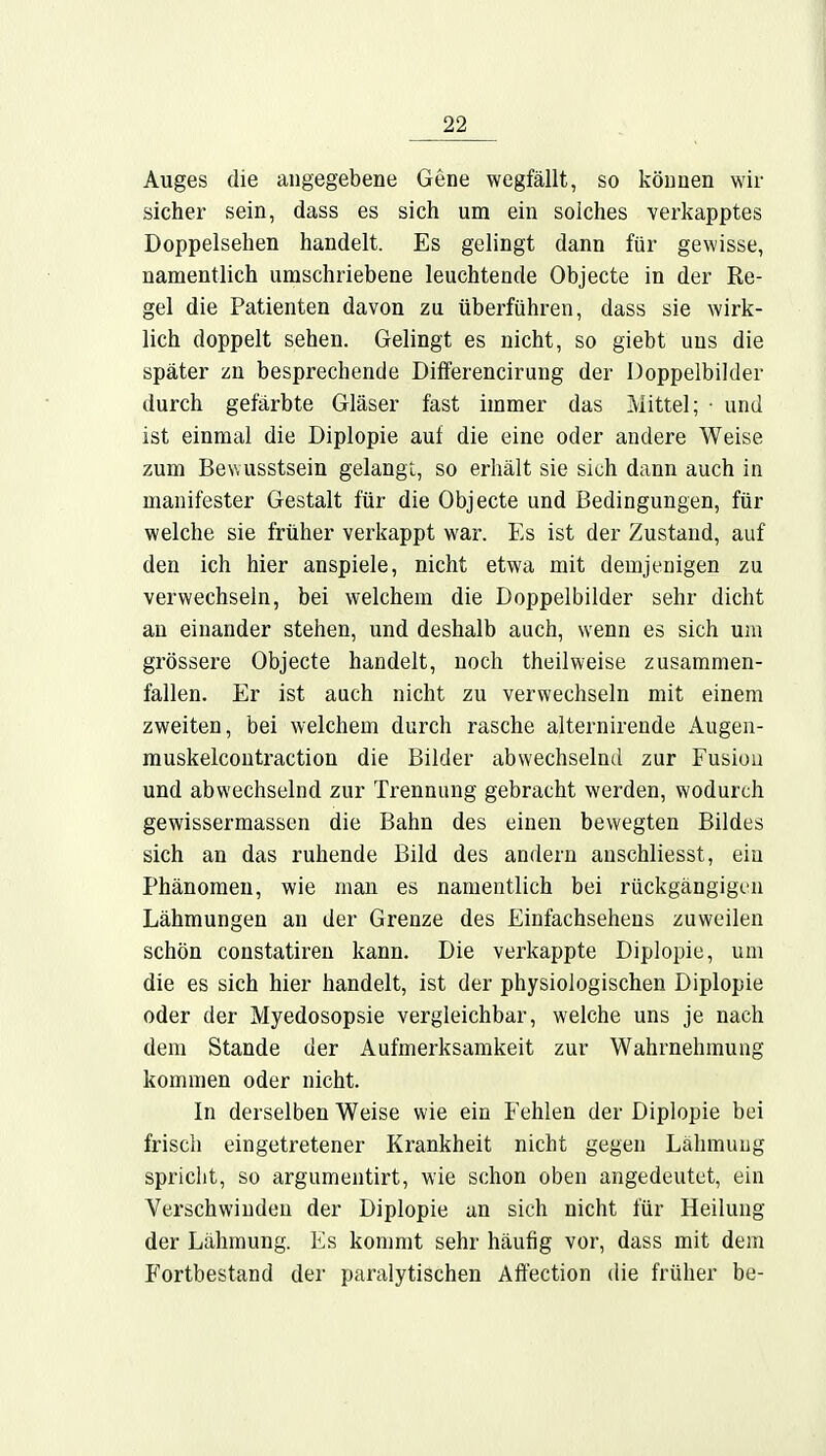 Auges die angegebene Gene wegfällt, so können wir sicher sein, dass es sich um ein solches verkapptes Doppelsehen handelt. Es gelingt dann für gewisse, namentlich umschriebene leuchtende Objecte in der Re- gel die Patienten davon zu überführen, dass sie wirk- lich doppelt sehen. Gelingt es nicht, so giebt uns die später zn besprechende Differencirung der Doppelbilder durch gefärbte Gläser fast immer das Mittel; • und ist einmal die Diplopie auf die eine oder andere Weise zum Bewusstsein gelangt, so erhält sie sich dann auch in manifester Gestalt für die Objecte und Bedingungen, für welche sie früher verkappt war. Es ist der Zustand, auf den ich hier anspiele, nicht etwa mit demjenigen zu verwechseln, bei welchem die Doppelbilder sehr dicht an einander stehen, und deshalb auch, wenn es sich um grössere Objecte handelt, noch theilweise zusammen- fallen. Er ist auch nicht zu verwechseln mit einem zweiten, bei welchem durch rasche alternirende Augen- muskelcontraction die Bilder abwechselnd zur Fusiou und abwechselnd zur Trennung gebracht werden, wodurch gewissermassen die Bahn des einen bewegten Bildes sich an das ruhende Bild des andern anschliesst, ein Phänomen, wie man es namentlich bei rückgängigen Lähmungen an der Grenze des Einfachseheus zuweilen schön constatiren kann. Die verkappte Diplopie, um die es sich hier handelt, ist der physiologischen Diplopie oder der Myedosopsie vergleichbar, welche uns je nach dem Stande der Aufmerksamkeit zur Wahrnehmung kommen oder nicht. In derselben Weise wie ein Fehlen der Diplopie bei frisch eingetretener Krankheit nicht gegen Lähmung spricht, so argumentirt, wie schon oben angedeutet, ein Verschwinden der Diplopie an sich nicht für Heilung der Lähmung. Es kommt sehr häufig vor, dass mit dem Fortbestand der paralytischen Affection die früher be-