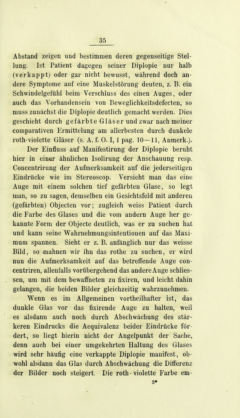 Abstand zeigen und bestimmen deren gegenseitige Stel- lung. Ist Patient dagegen seiner Diplopie nur halb (verkappt; oder gar nicht bewusst, während doch an- dere Symptome auf eine Muskelstörung deuten, z. B. ein Schwindelgefühl beim Verschluss des einen Auges, oder auch das Vorhandensein von Beweglichkeitsdefecten, so muss zunächst die Diplopie deutlich gemacht werden. Dies geschieht durch gefärbte Gläser und zwar nach meiner comparativen Ermittelung am allerbesten durch dunkele roth-violette Gläser (s. A. f. 0.1,1 pag. 10—11, Anmerk.). Der Einfluss auf Manifestirung der Diplopie beruht hier in einer ähnlichen Isolirung der Anschauung resp. Concentrirung der Aufmerksamkeit auf die jederseitigeu Eindrücke wie im Stereoscop. Versieht man das eine Auge mit einem solchen tief gefärbten Glase, so legt man, so zu sagen, demselben ein Gesichtsfeld mit anderen (gefärbten) Objecten vor; zugleich weiss Patient durch die Farbe des Glases und die vom andern Auge her ge- kannte Form der Objecte deutlich, was er zu suchen hat und kann seine Wahrnehmungsintentiouen auf das Maxi- mum spannen. Sieht er z. B. anfänglich nur das weisse Bild, so -mahnen wir ihn das rothe zu suchen, er wird nun die Aufmerksamkeit auf das betreffende Auge con- centriren, allenfalls vorübergehend das andere Auge schlies- sen, um mit dem bewaffneten zu fixiren, und leicht dahin gelangen, die beiden Bilder gleichzeitig wahrzunehmen. Wenn es im Allgemeinen vortheilhafter ist, das dunkle Glas vor das fixirende Auge zu halten, weil es alsdann auch noch durch Abschwächung des stär- keren Eindrucks die Aequivalenz beider Eindrücke för- dert, so liegt hierin nicht der Angelpunkt der Sache, denn auch bei einer umgekehrten Haltung des Glases wird sehr häufig eine verkappte Diplopie manifest, ob- wohl alsdann das Glas durch Abschwächung die Differenz der Bilder noch steigert. Die roth-violette Farbe em- 3*