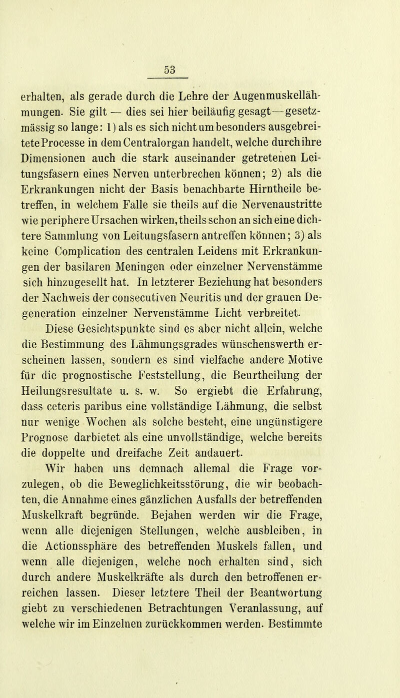 erhalten, als gerade durch die Lehre der Augenmuskelläh- mungen. Sie gilt — dies sei hier beiläufig gesagt—gesetz- mässig so lange: 1) als es sich nicht um besonders ausgebrei- tete Processe in dem Centraiorgan handelt, welche durch ihre Dimensionen auch die stark auseinander getretenen Lei- tungsfasern eines Nerven unterbrechen können; 2) als die Erkrankungen nicht der Basis benachbarte Hirntheile be- treffen, in welchem Falle sie theils auf die Nervenaustritte wie periphere Ursachen wirken, theils schon an sich eine dich- tere Sammlung von Leitungsfasern antreffen können; 3) als keine Complication des centralen Leidens mit Erkrankun- gen der basilaren Meningen oder einzelner Nervenstämme sich hinzugesellt hat. In letzterer Beziehung hat besonders der Nachweis der consecutiven Neuritis und der grauen De- generation einzelner Nervenstämme Licht verbreitet. Diese Gesichtspunkte sind es aber nicht allein, welche die Bestimmung des Lähmungsgrades wünschenswerth er- scheinen lassen, sondern es sind vielfache andere Motive für die prognostische Feststellung, die Beurtheilung der Heilungsresultate u. s. w. So ergiebt die Erfahrung, dass ceteris paribus eine vollständige Lähmung, die selbst nur wenige Wochen als solche besteht, eine ungünstigere Prognose darbietet als eine unvollständige, welche bereits die doppelte und dreifache Zeit andauert. Wir haben uns demnach allemal die Frage vor- zulegen, ob die Beweglichkeitsstörung, die wir beobach- ten, die Annahme eines gänzlichen Ausfalls der betreffenden Muskelkraft begründe. Bejahen werden wir die Frage, wenn alle diejenigen Stellungen, welche ausbleiben, in die Actionssphäre des betreffenden Muskels fallen, und wenn alle diejenigen, welche noch erhalten sind, sich durch andere Muskelkräfte als durch den betroffenen er- reichen lassen. Dieser letztere Theil der Beantwortung giebt zu verschiedenen Betrachtungen Veranlassung, auf welche wir im Einzelnen zurückkommen werden. Bestimmte