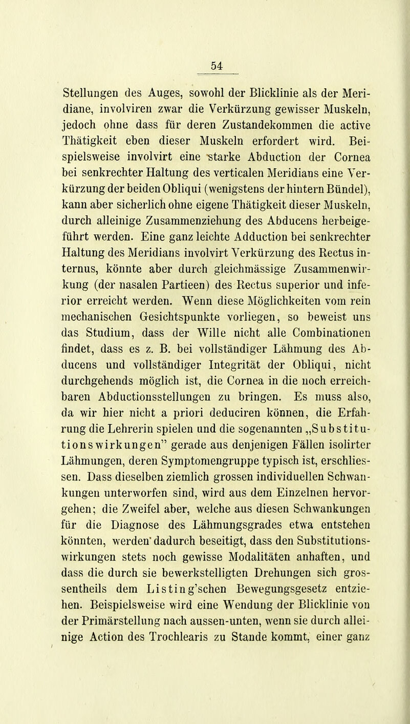 Stellungen des Auges, sowohl der Blicklinie als der Meri- diane, involviren zwar die Verkürzung gewisser Muskeln, jedoch ohne dass für deren Zustandekommen die active Thätigkeit eben dieser Muskeln erfordert wird. Bei- spielsweise involvirt eine -starke Abduction der Cornea bei senkrechter Haltung des verticalen Meridians eine Ver- kürzung der beiden Obliqui (wenigstens der hintern Bündel), kann aber sicherlich ohne eigene Thätigkeit dieser Muskeln, durch alleinige Zusammenziehung des Abducens herbeige- führt werden. Eine ganz leichte Adduction bei senkrechter Haltung des Meridians involvirt Verkürzung des Rectus in- ternus, könnte aber durch gleichmässige Zusammenwir- kung (der nasalen Partieen) des Rectus superior und infe- rior erreicht werden. Wenn diese Möglichkeiten vom rein mechanischen Gesichtspunkte vorliegen, so beweist uns das Studium, dass der Wille nicht alle Combinationen findet, dass es z. B. bei vollständiger Lähmung des Ab- ducens und vollständiger Integrität der Obliqui, nicht durchgehends möglich ist, die Cornea in die noch erreich- baren Abductionsstellungen zu bringen. Es muss also, da wir hier nicht a priori deduciren können, die Erfah- rung die Lehrerin spielen und die sogenannten „Substitu- tionswirkungen gerade aus denjenigen Fällen isolirter Lähmungen, deren Symptomengruppe typisch ist, erschlies- sen. Dass dieselben ziemlich grossen individuellen Schwan- kungen unterworfen sind, wird aus dem Einzelnen hervor- gehen; die Zweifel aber, welche aus diesen Schwankungen für die Diagnose des Lähmungsgrades etwa entstehen könnten, werden' dadurch beseitigt, dass den Substitutions- wirkungen stets noch gewisse Modalitäten anhaften, und dass die durch sie bewerkstelligten Drehungen sich gros- sentheils dem Listing'schen Bewegungsgesetz entzie- hen. Beispielsweise wird eine Wendung der Blicklinie von der Primärstellung nach aussen-unten, wenn sie durch allei- nige Action des Trochlearis zu Stande kommt, einer ganz