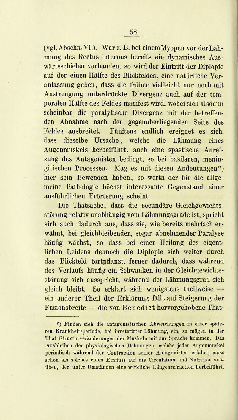 (vgl. Abschn. VI.). War z. B. bei einemMyopen vor der Läh- mung des Rectus internus bereits ein dynamisches Aus- wärtsschielen vorhanden, so wird der Eintritt der Diplopie auf der einen Hälfte des Blickfeldes, eine natürliche Ver- anlassung geben, dass die früher vielleicht nur noch mit Anstrengung unterdrückte Divergenz auch auf der tem- poralen Hälfte des Feldes manifest wird, wobei sich alsdann scheinbar die paralytische Divergenz mit der betreffen- den Abnahme nach der gegenüberliegenden Seite des Feldes ausbreitet. Fünftens endlich ereignet es sich, dass dieselbe Ursache, welche die Lähmung eines Augenmuskels herbeiführt, auch eine spastische Anrei- zung des Antagonisten bedingt, so bei basilaren, menin- gitischen Processen. Mag es mit diesen Andeutungen*) hier sein Bewenden haben, so werth der für die allge- meine Pathologie höchst interessante Gegenstand einer ausführlichen Erörterung scheint. Die Thatsache, dass die secundäre Gleichgewichts- störung relativ unabhängig vom Lähmungsgrade ist, spricht sich auch dadurch aus, dass sie, wie bereits mehrfach er- wähnt, bei gleichbleibender, sogar abnehmender Paralyse häufig wächst, so dass bei einer Heilung des eigent- lichen Leidens dennoch die Diplopie sich weiter durch das Blickfeld fortpflanzt, ferner dadurch, dass während des Verlaufs häufig ein Schwanken in der Gleichgewichts- störung sich ausspricht, während der Lähmungsgrad sich gleich bleibt. So erklärt sich wenigstens theilweise — ein anderer Theil der Erklärung fällt auf Steigerung der Fusionsbreite — die von Benedict hervorgehobene That- *) Finden sich die antagonistischen Abweichungen in einer späte- ren Krankheitsperiode, bei inveterirter Lähmung, ein, so mögen in der That Structurveränderungen der Muskeln mit zur Sprache kommen. Das Ausbleiben der physiologischen Dehnungen, welche jeder Augenmuskel periodisch während der Contraction seiner Antagonisten erfährt, muss schon als solches einen Einfluss auf die Circulation und Nutrition aus- üben, der unter Umständen eine wirkliche Längenrefraction herbeifuhrt.