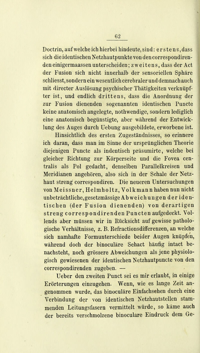 Doctrin, auf welche ich hierbei hindeute, sind: e r s t e n s, dass sich die identischen Netzhautpunkte von den correspondiren- den einigermaassen unterscheiden ;zweitens,dassder Act der Fusion sich nicht innerhalb der sensoriellen Sphäre schliesst, sondern ein wesentlich cerebraler und demnach auch mit directer Auslösung psychischer Thätigkeiten verknüpf- ter ist, und endlich drittens, dass die Anordnung der zur Fusion dienenden sogenannten identischen Puncte keine anatomisch angelegte, nothwendige, sondern lediglich eine anatomisch begünstigte, aber während der Entwick- lung des Auges durch Uebung ausgebildete, erworbene ist. Hinsichtlich des ersten Zugeständnisses, so erinnere ich daran, dass man im Sinne der ursprünglichen Theorie diejenigen Puncte als indentisch präsumirte, welche bei gleicher Richtung zur Körperseite und die Fovea cen- tralis als Pol gedacht, denselben Parallelkreisen und Meridianen angehören, also sich in der Schale der Netz- haut streng correspondiren. Die neueren Untersuchungen von Meissner, Helmholt z, Volk mann haben nun nicht unbeträchtliche, gesetzmässige Abweichungenderiden- tischen (der Fusion dienenden) von derartigen streng correspondirendenPunctenaufgedeckt. Vol- lends aber müssen wir in Rücksicht auf gewisse patholo- gische Verhältnisse, z. B. Refractionsdifferenzen, an welche sich namhafte Formunterschiede beider Augen knüpfen, während doch der binoculäre Sehact häufig intact be- nachsteht, noch grössere Abweichungen als jene physiolo- gisch gewiesenen der identischen Netzhautpuncte von den correspondirenden zugeben. — Ueber den zweiten Punct sei es mir erlaubt, in einige Erörterungen einzugehen. Wenn, wie es lange Zeit an- genommen wurde, das binoculäre Einfachsehen durch eine Verbindung der von identischen Netzhautstellen stam- menden Leitungsfasern vermittelt würde, so käme auch der bereits verschmolzene binoculäre Eindruck dem Ge-