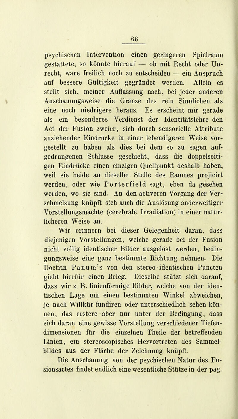 06 psychischen Intervention einen geringeren Spielraum gestattete, so könnte hierauf — ob mit Recht oder Un- recht, wäre freilich noch zu entscheiden — ein Anspruch auf bessere Gültigkeit gegründet werden. Allein es stellt sich, meiner Auffassung nach, bei jeder anderen Anschauungsweise die Gränze des rein Sinnlichen als eine noch niedrigere heraus. Es erscheint mir gerade als ein besonderes Verdienst der Identitätslehre den Act der Fusion zweier, sich durch sensorielle Attribute anziehender Eindrücke in einer lebendigeren Weise vor- gestellt zu haben als dies bei dem so zu sagen auf- gedrungenen Schlüsse geschieht, dass die doppelseiti- gen Eindrücke einen einzigen Quellpunkt deshalb haben, weil sie beide an dieselbe Stelle des Raumes projicirt werden, oder wie Porterfield sagt, eben da gesehen werden, wo sie sind. An den activeren Vorgang der Ver- schmelzung knüpft sich auch die Auslösung anderweitiger Vorstellungsmächte (cerebrale Irradiation) in einer natür- licheren Weise an. Wir erinnern bei dieser Gelegenheit daran, dass diejenigen Vorstellungen, welche gerade bei der Fusion nicht völlig identischer Bilder ausgelöst werden, bedin- gungsweise eine ganz bestimmte Richtung nehmen. Die Doctrin Panum's von den Stereo-identischen Puncten giebt hierfür einen Beleg. Dieselbe stützt sich darauf, dass wir z. B. linienförmige Bilder, welche von der iden- tischen Lage um einen bestimmten Winkel abweichen, je nach Willkür fundiren oder unterschiedlich sehen kön- nen, das erstere aber nur unter der Bedingung, dass sich daran eine gewisse Vorstellung verschiedener Tiefen- dimensionen für die einzelnen Theile der betreffenden Linien, ein stereoscopisches Hervortreten des Sammel- bildes aus der Fläche der Zeichnung knüpft, Die Anschauung von der psychischen Natur des Fu- sionsactes findet endlich eine wesentliche Stütze in der pag.