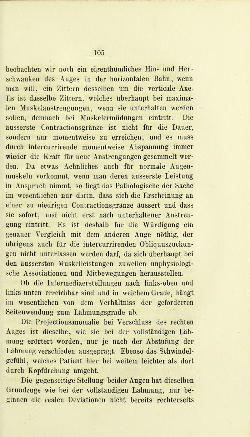 beobachten wir noch ein eigentümliches Hin- und Her- schwanken des Auges in der horizontalen Bahn, wenn man will, ein Zittern desselben um die verticale Axe. Es ist dasselbe Zittern, welches überhaupt bei maxima- len Muskelanstrengungen, wenn sie unterhalten werden sollen, demnach bei Muskelermüdungen eintritt. Die äusserste Contractionsgränze ist nicht für die Dauer, sondern nur momentweise zu erreichen, und es muss durch intercurrirende momentweise Abspannung immer wieder die Kraft für neue Anstrengungen gesammelt wer- den. Da etwas Aehnliches auch für normale Augen- muskeln vorkommt, wenn man deren äusserste Leistung in Anspruch nimmt, so liegt das Pathologische der Sache im wesentlichen nur darin, dass sich die Erscheinung an einer zu niedrigen Contractionsgränze äussert und dass sie sofort, und nicht erst nach unterhaltener Anstren- gung eintritt. Es ist deshalb für die Würdigung ein genauer Vergleich mit dem anderen Auge nöthig, der übrigens auch für die intercurrirenden Obliquuszuckun- geu nicht unterlassen werden darf, da sich überhaupt bei den äussersten Muskelleistungen zuweilen unphysiologi- sche Associationen und Mitbewegungen herausstellen. Ob die Intermediaerstellungen nach links-oben und links-unten erreichbar sind und in welchem Grade, hängt im wesentlichen von dem Verhältniss der geforderten Seitenwendung zum Lähmungsgrade ab. Die Projectionsanomalie bei Verschluss des> rechten Auges ist dieselbe, wie sie bei der vollständigen Läh- mung erörtert worden, nur je nach der Abstufung der Lähmung verschieden ausgeprägt. Ebenso das Schwindel- gefühl , welches Patient hier bei weitem leichter als dort durch Kopfdrehung umgeht. Die gegenseitige Stellung beider Augen hat dieselben Grundzüge wie bei der vollständigen Lähmung, nur be- ginnen die realen Deviationen nicht bereits rechterseits