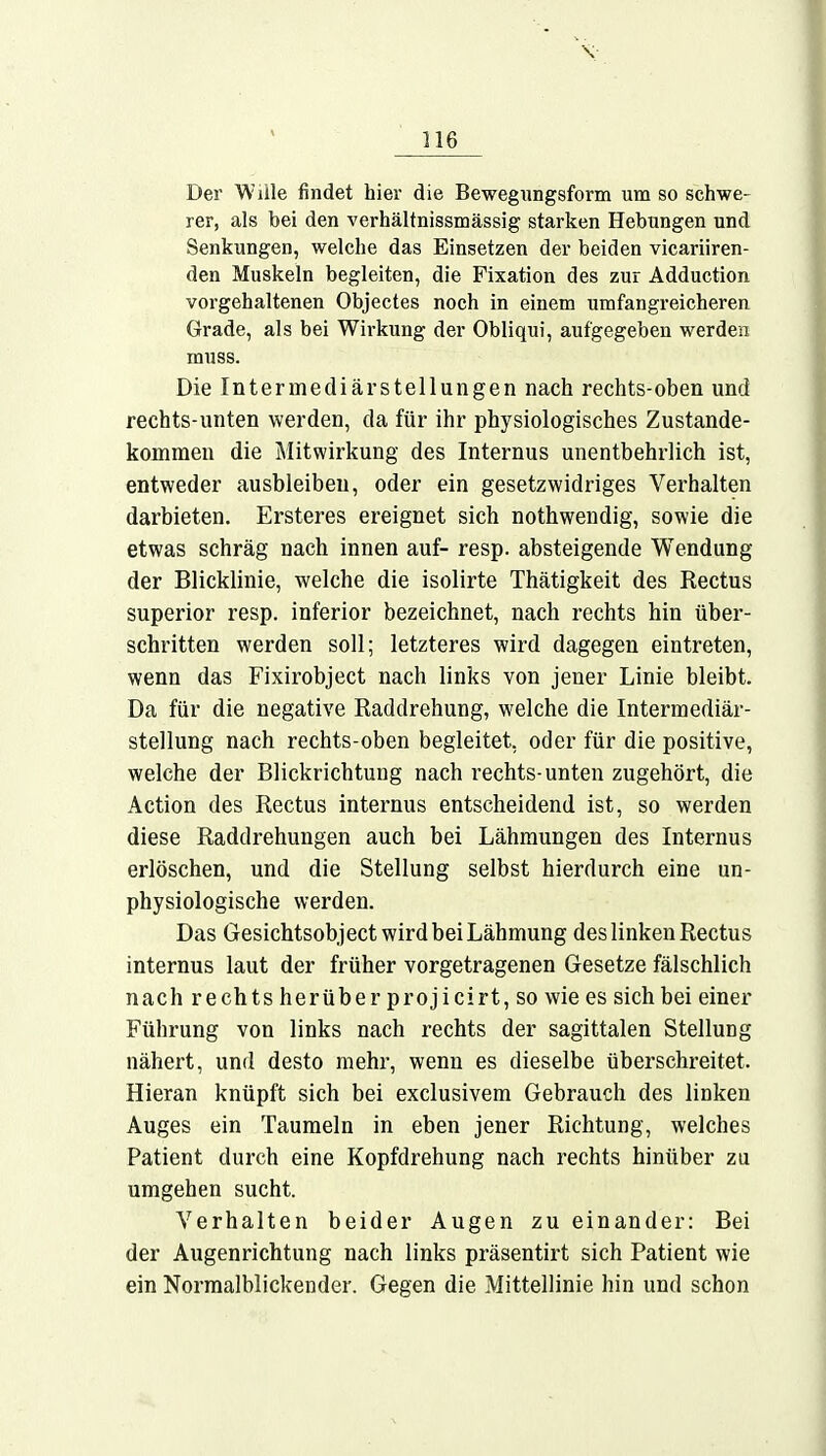 Der Wille findet hier die Bewegungsform um so schwe- rer, als bei den verhältnissmässig starken Hebungen und Senkungen, welche das Einsetzen der beiden vicariiren- den Muskeln begleiten, die Fixation des zur Adduction vorgehaltenen Objectes noch in einem umfangreicheren Grade, als bei Wirkung der Obliqui, aufgegeben werden muss. Die Intermediärstellungen nach rechts-oben und rechts-unten werden, da für ihr physiologisches Zustande- kommen die Mitwirkung des Internus unentbehrlich ist, entweder ausbleibeu, oder ein gesetzwidriges Verhalten darbieten. Ersteres ereignet sich nothwendig, sowie die etwas schräg nach innen auf- resp. absteigende Wendung der Blicklinie, welche die isolirte Thätigkeit des Rectus superior resp. inferior bezeichnet, nach rechts hin über- schritten werden soll; letzteres wird dagegen eintreten, wenn das Fixirobject nach links von jener Linie bleibt. Da für die negative Raddrehung, welche die Intermediär- stellung nach rechts-oben begleitet, oder für die positive, welche der Blickrichtung nach rechts-unten zugehört, die Action des Rectus internus entscheidend ist, so werden diese Raddrehungen auch bei Lähmungen des Internus erlöschen, und die Stellung selbst hierdurch eine un- physiologische werden. Das Gesichtsobject wird bei Lähmung des linken Rectus internus laut der früher vorgetragenen Gesetze fälschlich nach rechts herüber projicirt, so wie es sich bei einer Führung von links nach rechts der sagittalen Stellung nähert, und desto mehr, wenn es dieselbe überschreitet. Hieran knüpft sich bei exclusivem Gebrauch des linken Auges ein Taumeln in eben jener Richtung, welches Patient durch eine Kopfdrehung nach rechts hinüber zu umgehen sucht. Verhalten beider Augen zu einander: Bei der Augenrichtung nach links präsentirt sich Patient wie ein Normalblickender. Gegen die Mittellinie hin und schon