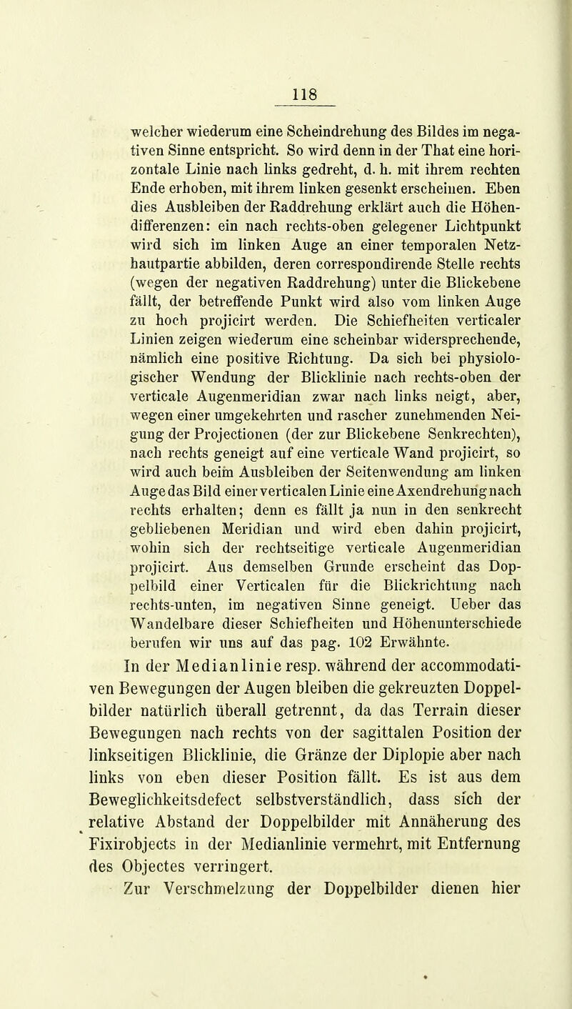 welcher wiederum eine Scheindrehung des Bildes im nega- tiven Sinne entspricht. So wird denn in der That eine hori- zontale Linie nach links gedreht, d. h. mit ihrem rechten Ende erhoben, mit ihrem linken gesenkt erscheinen. Eben dies Ausbleiben der Raddrehung erklärt auch die Höhen- differenzen: ein nach rechts-oben gelegener Lichtpunkt wird sich im linken Auge an einer temporalen Netz- hautpartie abbilden, deren correspondirende Stelle rechts (wegen der negativen Raddrehung) unter die Blickebene fällt, der betreffende Punkt wird also vom linken Auge zu hoch projicirt werden. Die Schiefheiten verticaler Linien zeigen wiederum eine scheinbar widersprechende, nämlich eine positive Richtung. Da sich bei physiolo- gischer Wendung der Blicklinie nach rechts-oben der verticale Augenmeridian zwar nach links neigt, aber, wegen einer umgekehrten und rascher zunehmenden Nei- gung der Projectionen (der zur Blickebene Senkrechten), nach rechts geneigt auf eine verticale Wand projicirt, so wird auch beim Ausbleiben der Seitenwendung am linken Auge das Bild einer verticalen Linie eine Axendrehung nach rechts erhalten; denn es fällt ja nun in den senkrecht gebliebenen Meridian und wird eben dahin projicirt, wohin sich der rechtseitige verticale Augenmeridian projicirt. Aus demselben Grunde erscheint das Dop- pelbild einer Verticalen für die Blickrichtung nach rechts-unten, im negativen Sinne geneigt. Ueber das Wandelbare dieser Schiefheiten und Höhenunterschiede berufen wir uns auf das pag. 102 Erwähnte. In der Medianlinie resp. während der accommodati- ven Bewegungen der Augen bleiben die gekreuzten Doppel- bilder natürlich überall getrennt, da das Terrain dieser Bewegungen nach rechts von der sagittalen Position der linkseitigen Blicklinie, die Gränze der Diplopie aber nach links von eben dieser Position fällt. Es ist aus dem Beweglichkeitsdefect selbstverständlich, dass sich der relative Abstand der Doppelbilder mit Annäherung des Fixirobjects in der Medianlinie vermehrt, mit Entfernung des Objectes verringert. Zur Verschmelzung der Doppelbilder dienen hier