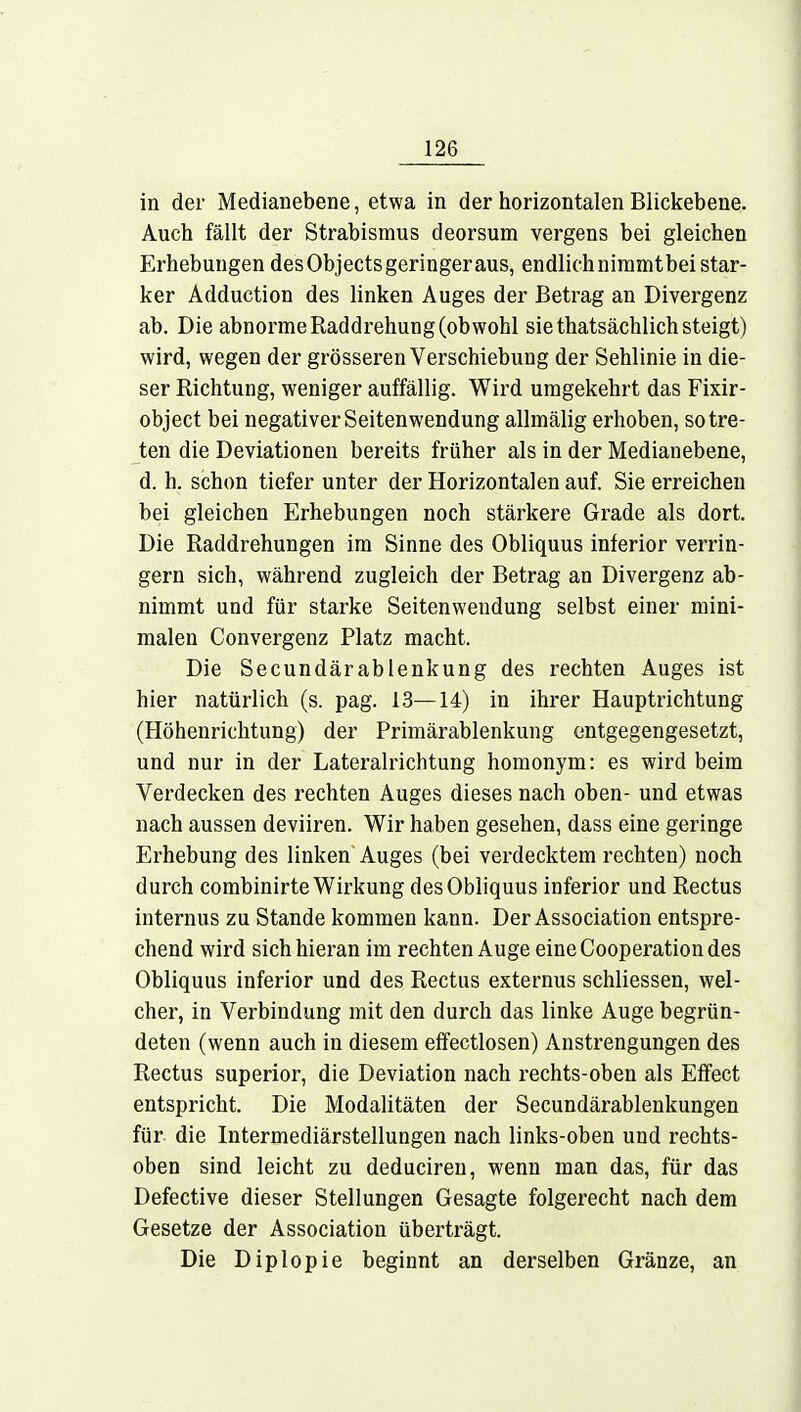 in der Medianebene, etwa in der horizontalen Blickebene. Auch fällt der Strabismus deorsum vergens bei gleichen Erhebungen desObjectsgeringeraus, endlichnimmtbeistar- ker Adduction des linken Auges der Betrag an Divergenz ab. Die abnorme Raddrehung (obwohl sie thatsächlich steigt) wird, wegen der grösseren Verschiebung der Sehlinie in die- ser Richtung, weniger auffällig. Wird umgekehrt das Fixir- object bei negativer Seitenwendung allmälig erhoben, so tre- ten die Deviationen bereits früher als in der Medianebene, d. h. schon tiefer unter der Horizontalen auf. Sie erreichen bei gleichen Erhebungen noch stärkere Grade als dort. Die Raddrehungen im Sinne des Obliquus inferior verrin- gern sich, während zugleich der Betrag an Divergenz ab- nimmt und für starke Seitenwendung selbst einer mini- malen Convergenz Platz macht. Die Secundärablenkung des rechten Auges ist hier natürlich (s. pag. 13—14) in ihrer Hauptrichtung (Höhenrichtung) der Primärablenkung entgegengesetzt, und nur in der Lateralrichtung homonym: es wird beim Verdecken des rechten Auges dieses nach oben- und etwas nach aussen deviiren. Wir haben gesehen, dass eine geringe Erhebung des linken Auges (bei verdecktem rechten) noch durch combinirte Wirkung des Obliquus inferior und Rectus internus zu Stande kommen kann. Der Association entspre- chend wird sich hieran im rechten Auge eine Cooperation des Obliquus inferior und des Rectus externus schliessen, wel- cher, in Verbindung mit den durch das linke Auge begrün- deten (wenn auch in diesem effectlosen) Anstrengungen des Rectus superior, die Deviation nach rechts-oben als Effect entspricht. Die Modalitäten der Secundärablenkungen für die Intermediärstellungen nach links-oben und rechts- oben sind leicht zu deduciren, wenn man das, für das Defective dieser Stellungen Gesagte folgerecht nach dem Gesetze der Association überträgt. Die Diplopie beginnt an derselben Gränze, an