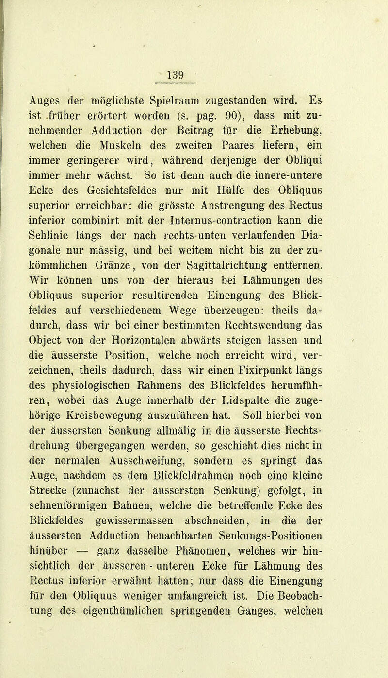 Auges der möglichste Spielraum zugestanden wird. Es ist .früher erörtert worden (s. pag. 90), dass mit zu- nehmender Adduction der Beitrag für die Erhebung, welchen die Muskeln des zweiten Paares liefern, ein immer geringerer wird, während derjenige der Obliqui immer mehr wächst. So ist denn auch die innere-untere Ecke des Gesichtsfeldes nur mit Hülfe des Obliquus superior erreichbar: die grösste Anstrengung des Rectus inferior combinirt mit der Internus-contraction kann die Sehlinie längs der nach rechts-unteu verlaufenden Dia- gonale nur mässig, und bei weitem nicht bis zu der zu- kömmlichen Gränze, von der Sagittalrichtung entfernen. Wir können uns von der hieraus bei Lähmungen des Obliquus superior resultirenden Einengung des Blick- feldes auf verschiedenem Wege überzeugen: theils da- durch, dass wir bei einer bestimmten Rechtswendung das Object von der Horizontalen abwärts steigen lassen und die äusserste Position, welche noch erreicht wird, ver- zeichnen, theils dadurch, dass wir einen Fixirpunkt längs des physiologischen Rahmens des Blickfeldes herumfüh- ren, wobei das Auge innerhalb der Lidspalte die zuge- hörige Kreisbewegung auszuführen hat. Soll hierbei von der äussersten Senkung allmälig in die äusserste Rechts- drehung übergegangen werden, so geschieht dies nicht in der normalen Ausschweifung, sondern es springt das Auge, nachdem es dem Blickfeldrahmen noch eine kleine Strecke (zunächst der äussersten Senkung) gefolgt, in sehnenförmigen Bahnen, welche die betreffende Ecke des Blickfeldes gewissermassen abschneiden, in die der äussersten Adduction benachbarten Senkungs-Positionen hinüber — ganz dasselbe Phänomen, welches wir hin- sichtlich der äusseren - unteren Ecke für Lähmung des Rectus inferior erwähnt hatten; nur dass die Einengung für den Obliquus weniger umfangreich ist. Die Beobach- tung des eigentümlichen springenden Ganges, welchen