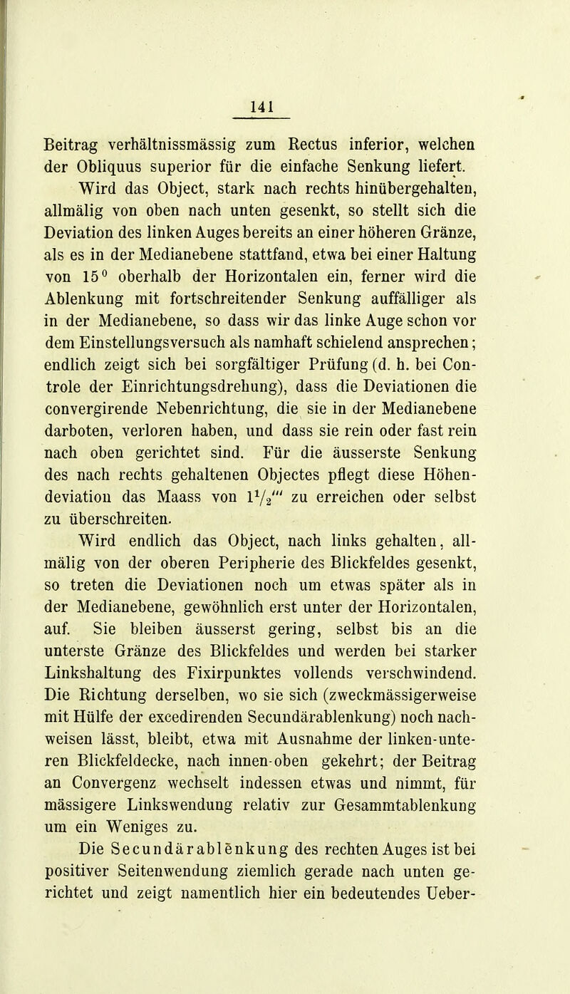 Beitrag verhältnissmässig zum Rectus inferior, welchen der Obliquus superior für die einfache Senkung liefert. Wird das Object, stark nach rechts hinübergehalten, allmälig von oben nach unten gesenkt, so stellt sich die Deviation des linken Auges bereits an einer höheren Gränze, als es in der Medianebene stattfand, etwa bei einer Haltung von 15° oberhalb der Horizontalen ein, ferner wird die Ablenkung mit fortschreitender Senkung auffälliger als in der Medianebene, so dass wir das linke Auge schon vor dem Einstellungsversuch als namhaft schielend ansprechen; endlich zeigt sich bei sorgfältiger Prüfung (d. h. bei Con- trole der Einrichtungsdrehung), dass die Deviationen die convergirende Nebenrichtung, die sie in der Medianebene darboten, verloren haben, und dass sie rein oder fast rein nach oben gerichtet sind. Für die äusserste Senkung des nach rechts gehaltenen Objectes pflegt diese Höhen- deviatiou das Maass von l1/^ zu erreichen oder selbst zu überschreiten. Wird endlich das Object, nach links gehalten, all- mälig von der oberen Peripherie des Blickfeldes gesenkt, so treten die Deviationen noch um etwas später als in der Medianebene, gewöhnlich erst unter der Horizontalen, auf. Sie bleiben äusserst gering, selbst bis an die unterste Gränze des Blickfeldes und werden bei starker Linkshaltung des Fixirpunktes vollends verschwindend. Die Richtung derselben, wo sie sich (zweckmässigerweise mit Hülfe der excedirenden Secundärablenkung) noch nach- weisen lässt, bleibt, etwa mit Ausnahme der linken-unte- ren Blickfeldecke, nach innen-oben gekehrt; der Beitrag an Convergenz wechselt indessen etwas und nimmt, für massigere Linkswendung relativ zur Gesammtablenkung um ein Weniges zu. Die Secundärablenkung des rechten Auges ist bei positiver Seitenwendung ziemlich gerade nach unten ge- richtet und zeigt namentlich hier ein bedeutendes Ueber-