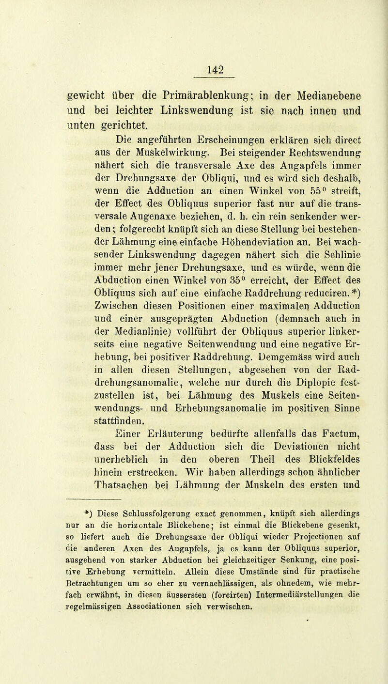 gewicht über die Primärablenkung; in der Medianebene und bei leichter Linkswendung ist sie nach innen und unten gerichtet. Die angeführten Erscheinungen erklären sich direct aus der Muskel Wirkung. Bei steigender Rechtswendung nähert sich die transversale Axe des Augapfels immer der Drehungsaxe der Obliqui, und es wird sich deshalb, wenn die Adduction an einen Winkel von 55° streift, der Effect des Obliquus superior fast nur auf die trans- versale Augenaxe beziehen, d. h. ein rein senkender wer- den ; folgerecht knüpft sich an diese Stellung bei bestehen- der Lähmung eine einfache Höhendeviation an. Bei wach- sender Linkswendung dagegen nähert sich die Sehlinie immer mehr jener Drehungsaxe, und es würde, wenn die Abduction einen Winkel von 35° erreicht, der Effect des Obliquus sich auf eine einfache Raddrehung reduciren. *) Zwischen diesen Positionen einer maximalen Adduction und einer ausgeprägten Abduction (demnach auch in der Medianlinie) vollführt der Obliquus superior linker- seits eine negative Seitenwendung und eine negative Er- hebung, bei positiver Raddrehung. Demgemäss wird auch in allen diesen Stellungen, abgesehen von der Rad- drehungsanomalie, welche nur durch die Diplopie fest- zustellen ist, bei Lähmung des Muskels eine Seiten- wendungs- und Erhebungsanomalie im positiven Sinne stattfinden. Einer Erläuterung bedürfte allenfalls das Factum, dass bei der Adduction sich die Deviationen nicht unerheblich in den oberen Theil des Blickfeldes hinein erstrecken. Wir haben allerdings schon ähnlicher Thatsachen bei Lähmung der Muskeln des ersten und *) Diese Schlussfolgerung exact genommen, knüpft sich allerdings nur an die horizontale Blickebene; ist einmal die Blickebene gesenkt, so liefert auch die Drehungsaxe der Obliqui wieder Projectionen auf die anderen Axen des Augapfels, ja es kann der Obliquus superior, ausgehend von starker Abduction bei gleichzeitiger Senkung, eine posi- tive Erhebung vermitteln. Allein diese Umstände sind für practische Betrachtungen um so eher zu vernachlässigen, als ohnedem, wie mehr- fach erwähnt, in diesen äussersten (forcirten) Intermediärstellungen die regelmässigen Associationen sich verwischen.