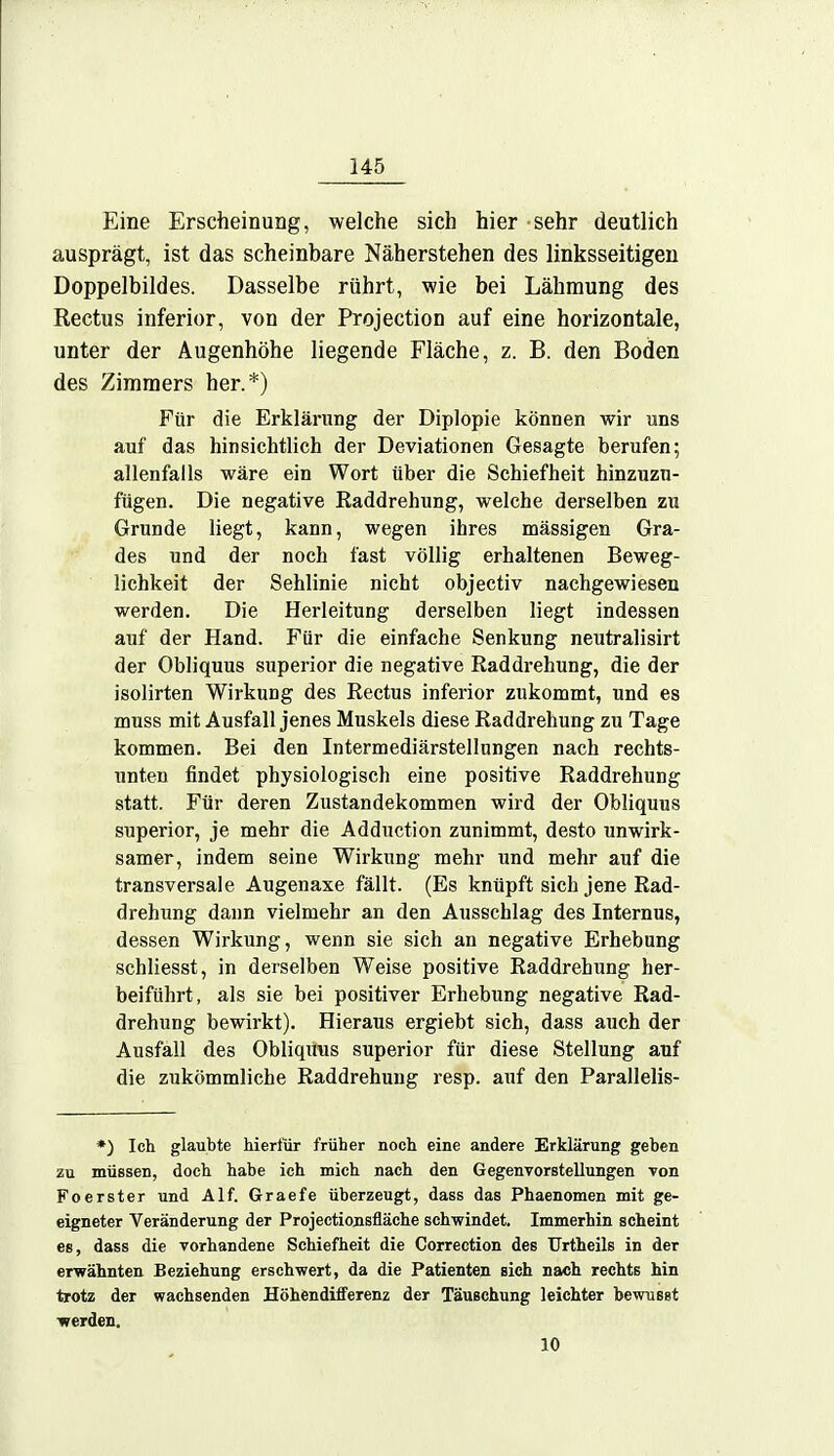 Eine Erscheinung, welche sich hier sehr deutlich ausprägt, ist das scheinbare Näherstehen des linksseitigen Doppelbildes. Dasselbe rührt, wie bei Lähmung des Rectus inferior, von der Projection auf eine horizontale, unter der Augenhöhe liegende Fläche, z. B. den Boden des Zimmers her.*) Für die Erklärung der Diplopie können wir uns auf das hinsichtlich der Deviationen Gesagte berufen; allenfalls wäre ein Wort über die Schiefheit hinzuzu- fügen. Die negative Raddrehung, welche derselben zu Grunde liegt, kann, wegen ihres mässigen Gra- des und der noch fast völlig erhaltenen Beweg- lichkeit der Sehlinie nicht objectiv nachgewiesen werden. Die Herleitung derselben liegt indessen auf der Hand. Für die einfache Senkung neutralisirt der Obliquus superior die negative Raddrehung, die der isolirten Wirkung des Rectus inferior zukommt, und es muss mit Ausfall jenes Muskels diese Raddrehung zu Tage kommen. Bei den Intermediärstellungen nach rechts- unten findet physiologisch eine positive Raddrehung statt. Für deren Zustandekommen wird der Obliquus superior, je mehr die Adduction zunimmt, desto unwirk- samer, indem seine Wirkung mehr und mehr auf die transversale Augenaxe fällt. (Es knüpft sich jene Rad- drehung dann vielmehr an den Ausschlag des Internus, dessen Wirkung, wenn sie sich an negative Erhebung schliesst, in derselben Weise positive Raddrehung her- beiführt, als sie bei positiver Erhebung negative Rad- drehung bewirkt). Hieraus ergiebt sich, dass auch der Ausfall des Obliquus superior für diese Stellung auf die zukömmliche Raddrehung resp. auf den Parallelis- *) Ich glaubte hierfür früher noch eine andere Erklärung geben zu müssen, doch habe ich mich nach den Gegenvorstellungen von Foerster und Alf. Graefe überzeugt, dass das Phaenomen mit ge- eigneter Veränderung der Projectionsfläche schwindet. Immerhin scheint es, dass die vorhandene Schiefheit die Correction des Urtheils in der erwähnten Beziehung erschwert, da die Patienten sich nach rechts hin trotz der wachsenden Höhendifferenz der Täuschung leichter bewusst werden. 10