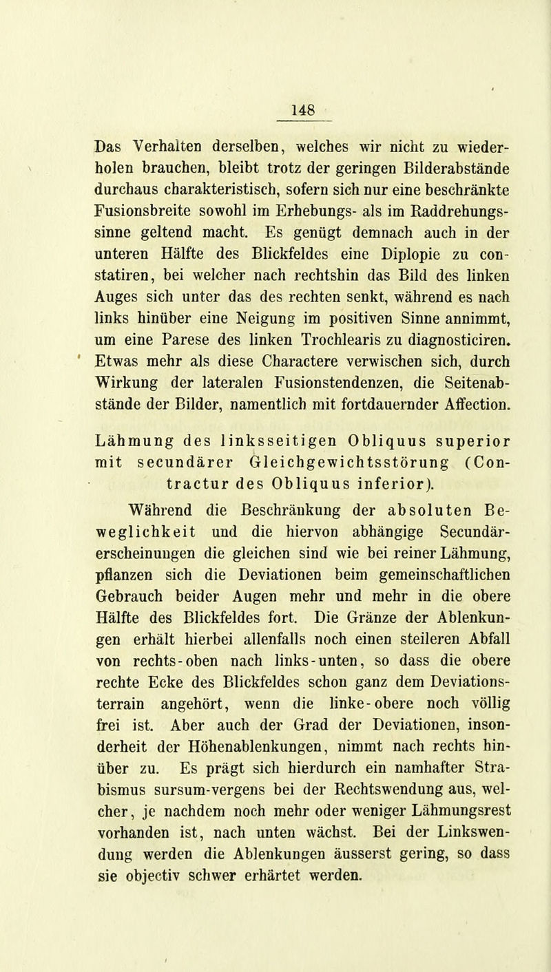 Das Verhalten derselben, welches wir nicht zu wieder- holen brauchen, bleibt trotz der geringen Bilderabstände durchaus charakteristisch, sofern sich nur eine beschränkte Fusionsbreite sowohl im Erhebungs- als im Raddrehungs- sinne geltend macht. Es genügt demnach auch in der unteren Hälfte des Blickfeldes eine Diplopie zu con- statiren, bei welcher nach rechtshin das Bild des linken Auges sich unter das des rechten senkt, während es nach links hinüber eine Neigung im positiven Sinne annimmt, um eine Parese des linken Trochlearis zu diagnosticiren. Etwas mehr als diese Charactere verwischen sich, durch Wirkung der lateralen Fusionstendenzen, die Seitenab- stände der Bilder, namentlich mit fortdauernder Affection. Lähmung des linksseitigen Obliquus superior mit secundärer Gleichgewichtsstörung (Con- tractur des Obliquus inferior). Während die Beschränkung der absoluten Be- weglichkeit und die hiervon abhängige Secundär- erscheinungen die gleichen sind wie bei reiner Lähmung, pflanzen sich die Deviationen beim gemeinschaftlichen Gebrauch beider Augen mehr und mehr in die obere Hälfte des Blickfeldes fort. Die Gränze der Ablenkun- gen erhält hierbei allenfalls noch einen steileren Abfall von rechts-oben nach links-unten, so dass die obere rechte Ecke des Blickfeldes schon ganz dem Deviations- terrain angehört, wenn die linke-obere noch völlig frei ist. Aber auch der Grad der Deviationen, inson- derheit der Höhenablenkungen, nimmt nach rechts hin- über zu. Es prägt sich hierdurch ein namhafter Stra- bismus sursum-vergens bei der Rechtswendung aus, wel- cher, je nachdem noch mehr oder weniger Lähmungsrest vorhanden ist, nach unten wächst. Bei der Linkswen- dung werden die Ablenkungen äusserst gering, so dass sie objectiv schwer erhärtet werden.